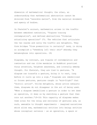 6
dimension of mathematical thought; the other, an
understanding that mathematical abstraction cannot be
divorced from “sensible matter”, from the material movement
and agency of bodies.

In Chatelet‟s account, mathematics arises in the traffic
between embodied rumination, “figures tracing
contemplation”, and defined abstractions “formulae
actualizing operations” (7). The vehicles that articulate
the two realms and carry the traffic are metaphors. They
form bridges “from premonition to certainty” (and, in doing
so accomplish a “shedding [of] their skin” whereby they
metamorphose into operations. (9)

Diagrams, by contrast, are figures of contemplation and
rumination and can (like mandalas in Buddhist practice)
focus attention, heighten awareness, and literally embody
thought. For Chatelet, they are tied to gestures. “A
diagram can transfix a gesture, bring it to rest, long
before it curls up into a sign.” Diagrams are immobilized
or frozen gestures, gestures caught in “mid-flight” that
“distill action”. Unlike metaphors, whose action exhausts
them, diagrams do not disappear in the act of being used.
“When a diagram immobilizes a gesture in order to set down
an operation, it does so by sketching a gesture that then
cuts out another.”(9-10) This capacity of diagrams makes
them sites for the relay and retrieval of gestures and, as
such, amenable to thought experiments – imagined narratives
which allow new, mathematical entities into being; entities
whose conceptual salience – as an operation, a space or

 