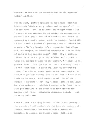 7
whatever -- rests on the repeatability of the gestures
underlying them.

For Chatelet, gesture operates on all scales, from the
historical, “Gesture and problems mark an epoch” (3), to
the individual level of mathematical thought where it is
“crucial in our approach to the amplifying abstraction of
mathematics.” (9); a mode of abstraction that cannot be
captured by formal systems, which, he insists, “would like
to buckle shut a grammar of gestures.” One is infused with
a gesture “before knowing it”, a conception that allows
him, for example, to concretize geometry as “the learning
of gestures for grasping space” (2006: 42). A gesture,
insofar as it is a sign is not referential “it doesn‟t
throw out bridges between us and things”. A gesture is not
predetermined, “no algorithm controls its staging”, and it
is “not substantial it gains amplitude by determining
itself.” (9-10). In short, gestures are performative, in
that they generate meaning through the fact and manner of
their taking place; which makes the vehicles of their
capture – diagrams -- not only visible icons of similitude
but also markers of invisible kinethesis. Performative but
also preformative in the sense that they precede the
mathematical forms – metaphors, diagrams, symbols – that
arise in their wake.

Chatelet offers a highly schematic, unorthodox pathway of
the genesis of mathematical thought from the gestures of a
ruminative/contemplative body through diagrams and
metaphors to symbols and formal system. With it as

 