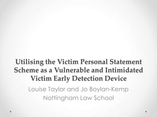 Utilising the Victim Personal Statement
Scheme as a Vulnerable and Intimidated
Victim Early Detection Device
Louise Taylor and Jo Boylan-Kemp
Nottingham Law School

 