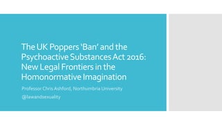 TheUK Poppers‘Ban’andthe
PsychoactiveSubstancesAct2016:
NewLegalFrontiersinthe
HomonormativeImagination
Professor Chris Ashford, Northumbria University
@lawandsexuality
 