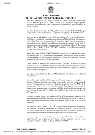 18/06/2021 :: 40002643570 - eproc - ::
https://eproc.trf4.jus.br/eproc2trf4/controlador.php?acao=processo_selecionar&acao_origem=processo_consultar&acao_retorno=processo_co… 10/21
Em 26 de setembro de 1990, editou-se a primeira legislação especial federal sobre
a Mata Atlântica, qual seja, o Decreto Federal 99.547/90, que no artigo 1º, proibiu
por prazo indeterminado o corte e a respectiva exploração da vegetação nativa da
Mata Atlântica.
Na data de 10 de fevereiro de 1993, publicou-se o Decreto Federal 750/93, que
dispôs sobre o corte, a exploração e a supressão de vegetação da Mata Atlântica.
Por sua vez, a Lei Federal 11.428/2006, que dispõe até a presente data sobre a
utilização e proteção da vegetação nativa do bioma Mata Atlântica. Em seu artigo
5º, tal lei federal exige a manutenção do tratamento legal conferido ao estágio de
sucessão de regeneração da vegetação anteriormente à promoção do seu corte ou
supressão não autorizados e, consequentemente, inviabiliza a aplicação dos artigos
61-A, 61-B e 67 da Lei Federal 12.651/2012 e qualquer pretensão de consolidação
de ocupação desses espaços.
Com efeito, a Lei Federal 11.438/2006 é ainda mais explícita ao prever,nos termos
do seu artigo 17, § 2º, a vedação da compensação ambiental em outros locais dos
desmatamentos não autorizados de vegetação do bioma Mata Atlântica, inclusive
situados em áreas de preservação permanente.
Assim sendo, a intenção dos requeridos IMA e IBAMA de reduzir a efetiva
conservação da Mata Atlântica desgarra do dever fundamental atribuído ao poder
público no texto constitucional, em relação ao meio ambiente em geral e, ao bioma
Mata Atlântica, em especial.
Há clara especialidade da Lei da Mata Atlântica em relação à Lei Federal
12.651/2012.
Com efeito, a Lei da Mata Atlântica possui abrangência apenas em relação a esse
bioma, 13% do território nacional, o qual possui razões concretas para a aplicação
de um regime especial até mesmo em obediência ao diposto no artigo 225, § 4º da
Constituição Federal, dentre eles o seu histórico de degradação e a importância de
sua proteção para que possa exercer suas múltiplas funções ambientais para a vida
e bem estar de mais de 150 milhões de brasileiros que vivem em sua área de
abrangência.
Segundo, porque o artigo 1º da Lei Federal 11.428/2006 demonstra uma relação de
complementariedade dessa lei quanto á legislação ambiental aplicável direta ou
indiretamente no âmbito de abrangência do aludido bioma, o que inclui o Código
Florestal.
De outro lado, a Lei Federal 12.651/2012 confere tratamento genérico à vegetação,
às Áreas de Preservação Permanente e às àreas de Reserva Legal, o que deixa
evidente a possibilidade de aplicação de legislações especiais federais, estaduais ou
municipais que incidam em determinadas porções do território nacional.
Terceiro, a repercussão criminal às agressões à vegetação do bioma Mata Atlântica,
diferentemente das vegetações dos demais biomas, baseia-se em tipo penal
específico inserido no artigo 38-A da Lei Federal 9.605/95.
5024177-56.2021.4.04.0000 40002643570
.V98
Poder Judiciário
TRIBUNAL REGIONAL FEDERAL DA 4ª REGIÃO
 