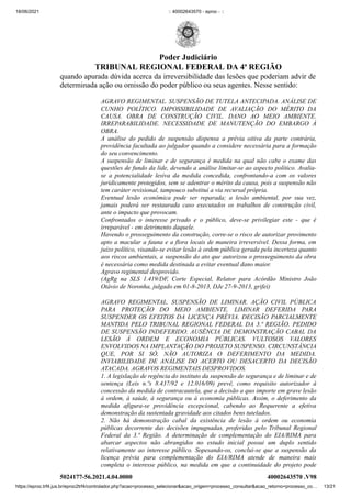18/06/2021 :: 40002643570 - eproc - ::
https://eproc.trf4.jus.br/eproc2trf4/controlador.php?acao=processo_selecionar&acao_origem=processo_consultar&acao_retorno=processo_co… 13/21
quando apurada dúvida acerca da irreversibilidade das lesões que poderiam advir de
determinada ação ou omissão do poder público ou seus agentes. Nesse sentido: 
AGRAVO REGIMENTAL. SUSPENSÃO DE TUTELA ANTECIPADA. ANÁLISE DE
CUNHO POLÍTICO. IMPOSSIBILIDADE DE AVALIAÇÃO DO MÉRITO DA
CAUSA. OBRA DE CONSTRUÇÃO CIVIL. DANO AO MEIO AMBIENTE.
IRREPARABILIDADE. NECESSIDADE DE MANUTENÇÃO DO EMBARGO À
OBRA.

A análise do pedido de suspensão dispensa a prévia oitiva da parte contrária,
providência facultada ao julgador quando a considere necessária para a formação
do seu convencimento.

A suspensão de liminar e de segurança é medida na qual não cabe o exame das
questões de fundo da lide, devendo a análise limitar-se ao aspecto político. Avalia-
se a potencialidade lesiva da medida concedida, confrontando-a com os valores
juridicamente protegidos, sem se adentrar o mérito da causa, pois a suspensão não
tem caráter revisional, tampouco substitui a via recursal própria.

Eventual lesão econômica pode ser reparada; a lesão ambiental, por sua vez,
jamais poderá ser restaurada caso executados os trabalhos de construção civil,
ante o impacto que provocam.

Confrontados o interesse privado e o público, deve-se privilegiar este - que é
irreparável - em detrimento daquele.

Havendo o prosseguimento da construção, corre-se o risco de autorizar provimento
apto a macular a fauna e a flora locais de maneira irreversível. Dessa forma, em
juízo político, visando-se evitar lesão à ordem pública gerada pela incerteza quanto
aos riscos ambientais, a suspensão do ato que autorizou o prosseguimento da obra
é necessária como medida destinada a evitar eventual dano maior.

Agravo regimental desprovido.

(AgRg na SLS 1.419/DF, Corte Especial, Relator para Acórdão  Ministro João
Otávio de Noronha, julgado em 01-8-2013, DJe 27-9-2013, grifei)
AGRAVO REGIMENTAL. SUSPENSÃO DE LIMINAR. AÇÃO CIVIL PÚBLICA
PARA PROTEÇÃO DO MEIO AMBIENTE. LIMINAR DEFERIDA PARA
SUSPENDER OS EFEITOS DA LICENÇA PRÉVIA. DECISÃO PARCIALMENTE
MANTIDA PELO TRIBUNAL REGIONAL FEDERAL DA 3.ª REGIÃO. PEDIDO
DE SUSPENSÃO INDEFERIDO. AUSÊNCIA DE DEMONSTRAÇÃO CABAL DA
LESÃO À ORDEM E ECONOMIA PÚBLICAS. VULTOSOS VALORES
ENVOLVIDOS NA IMPLANTAÇÃO DO PROJETO SUSPENSO. CIRCUNSTÂNCIA
QUE, POR SI SÓ, NÃO AUTORIZA O DEFERIMENTO DA MEDIDA.
INVIABILIDADE DE ANÁLISE DO ACERTO OU DESACERTO DA DECISÃO
ATACADA. AGRAVOS REGIMENTAIS DESPROVIDOS.

1. A legislação de regência do instituto da suspensão de segurança e de liminar e de
sentença (Leis n.ºs 8.437/92 e 12.016/09) prevê, como requisito autorizador à
concessão da medida de contracautela, que a decisão a quo importe em grave lesão
à ordem, à saúde, à segurança ou à economia públicas. Assim, o deferimento da
medida afigura-se providência excepcional, cabendo ao Requerente a efetiva
demonstração da sustentada gravidade aos citados bens tutelados.

2. Não há demonstração cabal da existência de lesão à ordem ou economia
públicas decorrente das decisões impugnadas, proferidas pelo Tribunal Regional
Federal da 3.ª Região. A determinação de complementação do EIA/RIMA para
abarcar aspectos não abrangidos no estudo inicial possui um duplo sentido
relativamente ao interesse público.  Sopesando-os, conclui-se que a suspensão da
licença prévia para complementação do EIA/RIMA atende de maneira mais
completa o interesse público, na medida em que a continuidade do projeto pode
5024177-56.2021.4.04.0000 40002643570
.V98
Poder Judiciário
TRIBUNAL REGIONAL FEDERAL DA 4ª REGIÃO
 