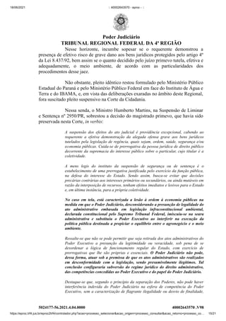 18/06/2021 :: 40002643570 - eproc - ::
https://eproc.trf4.jus.br/eproc2trf4/controlador.php?acao=processo_selecionar&acao_origem=processo_consultar&acao_retorno=processo_co… 15/21
Nesse horizonte, incumbe  sopesar se o requerente demonstrou a
presença de efetivo risco de grave dano aos bens jurídicos protegidos pelo artigo 4º
da Lei 8.437/92, bem assim se o quanto decidido pelo juízo primevo tutela, efetiva e
adequadamente,  o meio ambiente, de acordo com as particularidades dos
procedimentos desse jaez.
Não obstante, pleito idêntico restou formulado pelo Ministério Público
Estadual do Paraná e pelo Ministério Público Federal em face do Instituto de Água e
Terra e do IBAMA, e, em vista das deliberações exaradas no âmbito deste Regional,
fora suscitado pleito suspensivo na Corte da Cidadania. 
Nessa senda, o Ministro Humberto Martins, na Suspensão de Liminar
e Sentença nº 2950/PR, sobrestou a decisão do magistrado primevo, que havia sido
preservada nesta Corte, in verbis:
A suspensão dos efeitos do ato judicial é providência excepcional, cabendo ao
requerente a efetiva demonstração da alegada ofensa grave aos bens jurídicos
tutelados pela legislação de regência, quais sejam, ordem, saúde, segurança e/ou
economia públicas. Cuida-se de prerrogativa da pessoa jurídica de direito público
decorrente da supremacia do interesse público sobre o particular, cujo titular é a
coletividade.
A mens legis do instituto da suspensão de segurança ou de sentença é o
estabelecimento de uma prerrogativa justificada pelo exercício da função pública,
na defesa do interesse do Estado. Sendo assim, busca-se evitar que decisões
precárias contrárias aos interesses primários ou secundários, ou ainda mutáveis em
razão da interposição de recursos, tenham efeitos imediatos e lesivos para o Estado
e, em última instância, para a própria coletividade.
No caso em tela, está caracterizada a lesão à ordem à economia públicas na
medida em que o Poder Judiciário, desconsiderando a presunção de legalidade do
ato administrativo embasada em legislação infraconstitucional ambiental,
declarada constitucional pelo Supremo Tribunal Federal, imiscuiu-se na seara
administrativa e substituiu o Poder Executivo ao interferir na execução da
política pública destinada a propiciar o equilíbrio entre o agronegócio e o meio
ambiente.
Ressalte-se que não se pode permitir que seja retirada dos atos administrativos do
Poder Executivo a presunção da legitimidade ou veracidade, sob pena de se
desordenar a lógica de funcionamento regular do Estado, com exercício de
prerrogativas que lhe são próprias e essenciais. O Poder Judiciário não pode,
dessa forma, atuar sob a premissa de que os atos administrativos são realizados
em desconformidade com a legislação, sendo presumivelmente ilegítimos. Tal
conclusão configuraria subversão do regime jurídico do direito administrativo,
das competências concedidas ao Poder Executivo e do papel do Poder Judiciário.
Destaque-se que, segundo o princípio da separação dos Poderes, não pode haver
interferência indevida do Poder Judiciário na esfera de competência do Poder
Executivo, sem a caracterização de flagrante ilegalidade ou desvio de finalidade,
5024177-56.2021.4.04.0000 40002643570
.V98
Poder Judiciário
TRIBUNAL REGIONAL FEDERAL DA 4ª REGIÃO
 
