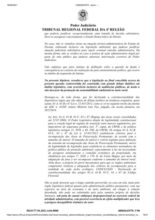 18/06/2021 :: 40002643570 - eproc - ::
https://eproc.trf4.jus.br/eproc2trf4/controlador.php?acao=processo_selecionar&acao_origem=processo_consultar&acao_retorno=processo_co… 16/21
que poderia justificar, excepcionalmente, uma tomada de decisão substitutiva.
Deve-se assegurar concretamente o Estado Democrático de Direito.
No caso, não se visualiza vácuo na atuação técnico-administrativa do Estado do
Paraná, embasado inclusive em legislação ambiental, que pudesse justificar
atuação judiciária substitutiva para suprir eventual omissão administrativa. Da
mesma forma, não se verifica no caso a prática de ação administrativa ilegal por
parte do ente público que pudesse autorizar intervenção corretiva do Poder
Judiciário.
Vale enfatizar que juízo mínimo de delibação sobre a questão de fundo é
consequência no contexto da realização do juízo eminentemente político, que ocorre
no âmbito da suspensão de liminar.
Na presente hipótese, ressalte-se que a legislação ao final concebida acerca da
presente questão controvertida foi construída com grande debate dialético em
âmbito legislativo, com ocorrência inclusive de audiências públicas, de modo a
não descurar da promoção da sustentabilidade ambiental no meio rural.
Destaque-se, de toda forma, que foi declarada a constitucionalidade dos
dispositivos legais que são objeto de debate jurídico na instância originária, quais
sejam, 61-A, 61-B e 67 Lei n. 12.651/2012, como se vê no seguinte trecho da ementa
da ADC n. 42/DF, relator Ministro Luiz Fux, julgado, em sessão plenária, em
28/2/2018:
(u) Arts. 61-A, 61-B, 61-C, 63 e 67 (Regime das áreas rurais consolidadas
até 22.07.2008): O Poder Legislativo dispõe de legitimidade constitucional
para a criação legal de regimes de transição entre marcos regulatórios, por
imperativos de segurança jurídica (art. 5º, caput, da CRFB) e de política
legislativa (artigos 21, XVII, e 48, VIII, da CRFB). Os artigos 61-A, 61-B,
61-C, 63 e 67 da Lei n. 12.651/2012 estabelecem critérios para a
recomposição das Áreas de Preservação Permanente, de acordo com o
tamanho do imóvel. O tamanho do imóvel é critério legítimo para definição
da extensão da recomposição das Áreas de Preservação Permanente, mercê
da legitimidade do legislador para estabelecer os elementos norteadores da
política pública de proteção ambiental, especialmente à luz da necessidade
de assegurar minimamente o conteúdo econômico da propriedade, em
obediência aos artigos 5º, XXII, e 170, II, da Carta Magna, por meio da
adaptação da área a ser recomposta conforme o tamanho do imóvel rural.
Além disso, a própria lei prevê mecanismos para que os órgãos ambientais
competentes realizem a adequação dos critérios de recomposição para a
realidade de cada nicho ecológico; CONCLUSÃO : Declaração de
constitucionalidade dos artigos 61-A, 61-B, 61-C, 63 e 67 do Código
Florestal;
Não se pode descurar que o longo caminho percorrido, no caso em tela, tanto pelo
órgão legislativo federal quanto pela administração pública paranaense, com sua
expertise na área da economia e do meio ambiente, até chegar à solução
desenhada, não pode ser substituído pelo juízo sumário próprio de decisões
liminares, sob pena de causar embaraço desproporcional ao exercício estável da
atividade administrativa, com possível ocorrência de efeito multiplicador que leva
a perigoso desequilíbrio sistêmico do setor.
5024177-56.2021.4.04.0000 40002643570
.V98
Poder Judiciário
TRIBUNAL REGIONAL FEDERAL DA 4ª REGIÃO
 