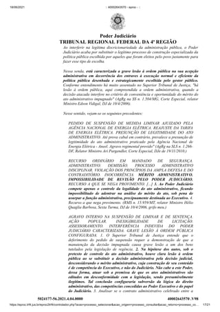 18/06/2021 :: 40002643570 - eproc - ::
https://eproc.trf4.jus.br/eproc2trf4/controlador.php?acao=processo_selecionar&acao_origem=processo_consultar&acao_retorno=processo_co… 17/21
Ao interferir na legítima discricionariedade da administração pública, o Poder
Judiciário acaba por substituir o legítimo processo de construção especializada da
política pública escolhida por aqueles que foram eleitos pelo povo justamente para
fazer esse tipo de escolha.
Nessa senda, está caracterizada a grave lesão à ordem pública na sua acepção
administrativa em decorrência dos entraves à execução normal e eficiente da
política pública desenhada e estrategicamente escolhida pelo gestor público.
Conforme entendimento há muito assentado no Superior Tribunal de Justiça, "há
lesão à ordem pública, aqui compreendida a ordem administrativa, quando a
decisão atacada interfere no critério de conveniência e oportunidade do mérito do
ato administrativo impugnado" (AgRg na SS n. 1.504/MG, Corte Especial, relator
Ministro Edson Vidigal, DJ de 10/4/2006).
Nesse sentido, vejam-se os seguintes precedentes:
PEDIDO DE SUSPENSÃO DE MEDIDA LIMINAR AJUIZADO PELA
AGÊNCIA NACIONAL DE ENERGIA ELÉTRICA. REAJUSTE DA TARIFA
DE ENERGIA ELÉTRICA. PRESUNÇÃO DE LEGITIMIDADE DO ATO
ADMINISTRATIVO. Até prova cabal em contrário, prevalece a presunção de
legitimidade do ato administrativo praticado pela Agência Nacional de
Energia Elétrica - Aneel. Agravo regimental provido" (AgRg na SLS n. 1.266-
DF, Relator Ministro Ari Pargendler, Corte Especial, DJe de 19/11/2010.)
RECURSO ORDINÁRIO EM MANDADO DE SEGURANÇA.
ADMINISTRATIVO. DEMISSÃO. PROCESSO ADMINISTRATIVO
DISCIPLINAR. VIOLAÇÃO DOS PRINCÍPIOS DA AMPLA DEFESA E DO
CONTRADITÓRIO. INOCORRÊNCIA. MÉRITO ADMINISTRATIVO.
IMPOSSIBILIDADE DE REVISÃO PELO PODER JUDICIÁRIO.
RECURSO A QUE SE NEGA PROVIMENTO. [...] 3. Ao Poder Judiciário
compete apenas o controle da legalidade do ato administrativo, ficando
impossibilitado de adentrar na análise do mérito do ato, sob pena de
usurpar a função administrativa, precipuamente destinada ao Executivo. 4.
Recurso a que nega provimento. (RMS n. 15.959/MT, relator Ministro Hélio
Quaglia Barbosa, Sexta Turma, DJ de 10/4/2006, grifo meu.)
AGRAVO INTERNO NA SUSPENSÃO DE LIMINAR E DE SENTENÇA.
AÇÃO POPULAR. INEXIGIBILIDADE DE LICITAÇÃO.
ASSESSORAMENTO. INTERFERÊNCIA INDEVIDA DO PODER
JUDICIÁRIO CARACTERIZADA. GRAVE LESÃO À ORDEM PÚBLICA
CONFIGURADA. 1. O Superior Tribunal de Justiça entende que o
deferimento do pedido de suspensão requer a demonstração de que a
manutenção da decisão impugnada causa grave lesão a um dos bens
tutelados pela legislação de regência. 2. Na hipótese dos autos, sob o
pretexto de controle do ato administrativo, houve clara lesão à ordem
pública ao se substituir a decisão administrativa pela decisão judicial,
desconsiderando o mérito administrativo, cuja construção de seu conteúdo
é de competência do Executivo, e não do Judiciário. Não cabe a este Poder,
dessa forma, atuar sob a premissa de que os atos administrativos são
editados em desconformidade com a legislação, sendo presumivelmente
ilegítimos. Tal conclusão configuraria subversão da lógica do direito
administrativo, das competências concedidas ao Poder Executivo e do papel
do Judiciário. 3. Analisar se o contrato administrativo celebrado entre a
5024177-56.2021.4.04.0000 40002643570
.V98
Poder Judiciário
TRIBUNAL REGIONAL FEDERAL DA 4ª REGIÃO
 