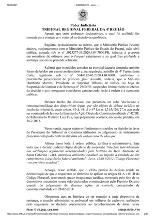 18/06/2021 :: 40002643570 - eproc - ::
https://eproc.trf4.jus.br/eproc2trf4/controlador.php?acao=processo_selecionar&acao_origem=processo_consultar&acao_retorno=processo_con… 2/21
Aponta que opôs embargos declaratórios, o qual foi acolhido tão
somente para corrigir erro material na decisão ora prolatada.
Registra, prefacialmente ao mérito, que o Ministério Público Federal
ajuizou, conjuntamente com o Ministério Público do Estado do Paraná, ação civil
pública, autuada sob  o nº  5023277-59.2020.4.04.7000/PR, idêntica à proposta
em  somatório de esforços com o Parquet  catarinense e na qual fora proferida a
sentença que ora se pretende sobrestar. 
Salienta que os pedidos contidos na exordial daquela demanda também
foram deferidos em exame perfunctório e, na sequência, acórdão da 4ª Turma desta
Corte, registrado sob o nº  5044712-40.2020.4.04.0000,  confirmou o
provimento  jurisdicional de primeiro grau. Ressalta, todavia, que  o Ministro
Humberto Martins, Presidente do Superior Tribunal de Justiça, no bojo da
Suspensão de Liminar e de Sentença nº 2950/PR, suspendeu liminarmente os efeitos
da decisão a quo, porquanto considerou caracterizada lesão à ordem e à economia
públicas. 
Destaca trecho do decisum que preconiza ter sido "declarada a
constitucionalidade dos dispositivos legais que são objeto de debate jurídico na
instância originária, quais sejam, 61-A, 61- B e 67 Lei n. 12.651/2012", o que pode
ser constatado da leitura da Ementa da Ação Direta de Constitucionalidade nº 42/DF,
de Relatoria do Ministro Luiz Fux, cujo julgamento ocorrera, em sessão plenária, em
28-2-2018.
Nessa senda, requer sejam os fundamentos trazidos na decisão de lavra
do Presidente do Tribunal da Cidadania utilizados no julgamento do instrumento
processual ora posto, forte na máxima ubi eadem ratio ibi idem jus.
Afirma haver lesão à ordem pública, jurídica e administrativa, haja
vista que a decisão judicial objeto do pleito de suspensão "interfere indevidamente
nas atribuições legalmente desempenhadas pelo Instituto do Meio Ambiente de
Santa Catarina - IMA, autarquia ambiental estadual, ao impedir a entidade de dar
cumprimento à legislação federal ambiental - Lei n. 12.651/2012 (Código Florestal)
- no território estadual". 
Advoga, nesse sentido, que o efeito prático da decisão reside na
determinação de que o requerente se abstenha de aplicar os artigos 61-A e 61-B do
Código Florestal, acarretando grave insegurança jurídica, mormente pelo fato de os
dispositivos precitados terem sido declarados constitucionais pelo Pretório Excelso
quando do julgamento de diversas ações de controle concentrado de
constitucionalidade em 28-02-2018.
Obtempera que, na hipótese de ser mantido a parte  dispositiva da
sentença, a atuação administrativa ambiental em milhares de cadastros realizados
pelo requerente no decênio concernentes ao reconhecimento de áreas rurais
5024177-56.2021.4.04.0000 40002643570
.V98
Poder Judiciário
TRIBUNAL REGIONAL FEDERAL DA 4ª REGIÃO
 