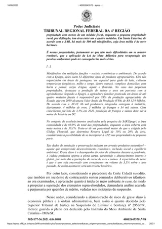 18/06/2021 :: 40002643570 - eproc - ::
https://eproc.trf4.jus.br/eproc2trf4/controlador.php?acao=processo_selecionar&acao_origem=processo_consultar&acao_retorno=processo_co… 20/21
propriedade com menos de um módulo fiscal, enquanto a pequena propriedade
rural, por definição, tem área entre um e quatro módulos. Em Santa Catarina, de
acordo com a SAR, há mais de 300 mil minifúndios, cuja área média é de nove
hectares.
É nessas propriedades, justamente as que têm mais dificuldades em se manter
rentáveis, que a aplicação da Lei da Mata Atlântica para recuperação dos
passivos ambientais pode ter consequências mais sérias.
[...]
Minifúndios têm múltiplas funções – sociais, econômicas e ambientais. De acordo
com a Epagri, deles saem 52 diferentes tipos de produtos agropecuários. Eles são
organizados em áreas de pastagens, em especial para gado de leite, culturas
temporárias (orgânicos, milho e sorgo, dentre outras), complexo domiciliar, com
horta e pomar, corpo d’água, açude e florestas. No caso das pequenas
propriedades, destacase a produção de suínos e aves em parceria com a
agroindústria. Segundo a Epagri, a agricultura familiar praticada em áreas de até
quatro módulos fiscais é responsável por 78% da produção agropecuária do
Estado, que em 2019 alcançou Valor Bruto da Produção (VPA) de R$ 32,9 bilhões.
De acordo com a ACAV, 66 mil produtores integrados entregam à indústria,
diariamente, 4 milhões de ovos, 3 milhões de frangos e 34 mil suínos. Com
crescimento previsto de 3,5% em 2020, produção de frangos e suínos deve ser a
maior da história em SC.
No conjunto de estabelecimentos analisados pela pesquisa da SAR/Epagri, a área
consolidada é de 69,9% do total das propriedades, enquanto a área coberta com
mata nativa é de 30,1%. Trata-se de um percentual maior do que o exigido pelo
Código Florestal, que determina Reserva Legal de 10% ou 20% da área,
considerando a possibilidade de se incorporar à APP, nas propriedades de pequeno
porte.
Tais dados de produção e preservação indicam um arranjo produtivo sustentável –
aquele que compreende desenvolvimento econômico, inclusão social e equilíbrio
ambiental. Prova disso é o desempenho do setor de alimentos durante a pandemia.
A cadeia produtiva operou a plena carga, garantindo o abastecimento interno e
global, por meio das exportações de carne de aves e suínos. A expectativa do setor
é que o ano seja encerrado com crescimento em volume de 3,5% sobre o ano
passado. Se assim acontecer, será um recorde histórico.
Por outro lado, considerando o precedente da Corte Cidadã susodito,
que também em incidente de contracautela sustou comandos deliberativos idênticos
ao ora examinados, a apreciação quanto à tutela do meio ambiente in casu, de modo
a propiciar a superação dos elementos supra-abordados, demandaria análise acurada
e perpassaria por questões de mérito, vedadas nos incidentes de suspensão. 
Nesse andar, considerando a demonstração de risco de grave dano à
economia pública e à ordem administrativa, bem assim  o quanto decidido pelo
Superior Tribunal de Justiça  na Suspensão de Liminar e Sentença nº 2950/PR,
merece guarida o pleito ora deduzido pelo Instituto do Meio Ambiente de Santa
Catarina - IMA/SC. 
5024177-56.2021.4.04.0000 40002643570
.V98
Poder Judiciário
TRIBUNAL REGIONAL FEDERAL DA 4ª REGIÃO
 