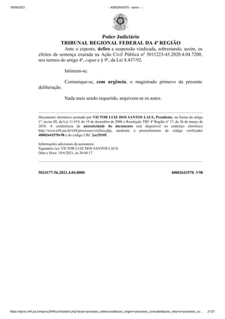 18/06/2021 :: 40002643570 - eproc - ::
https://eproc.trf4.jus.br/eproc2trf4/controlador.php?acao=processo_selecionar&acao_origem=processo_consultar&acao_retorno=processo_co… 21/21
Ante o exposto, defiro a suspensão vindicada, sobrestando, assim, os
efeitos da sentença exarada na Ação Civil Pública nº 5011223-43.2020.4.04.7200,
nos termos do artigo 4º, caput e § 9º, da Lei 8.437/92. 
Intimem-se.
Comunique-se, com urgência, o magistrado primevo da presente
deliberação.
Nada mais sendo requerido, arquivem-se os autos. 


Documento eletrônico assinado por VICTOR LUIZ DOS SANTOS LAUS, Presidente, na forma do artigo
1º, inciso III, da Lei 11.419, de 19 de dezembro de 2006 e Resolução TRF 4ª Região nº 17, de 26 de março de
2010. A conferência da autenticidade do documento está disponível no endereço eletrônico
http://www.trf4.jus.br/trf4/processos/verifica.php, mediante o preenchimento do código verificador
40002643570v98 e do código CRC 2ae29105.



Informações adicionais da assinatura:

Signatário (a): VICTOR LUIZ DOS SANTOS LAUS

Data e Hora: 18/6/2021, às 20:44:17

 
 
5024177-56.2021.4.04.0000 40002643570
.V98
Poder Judiciário
TRIBUNAL REGIONAL FEDERAL DA 4ª REGIÃO
 
