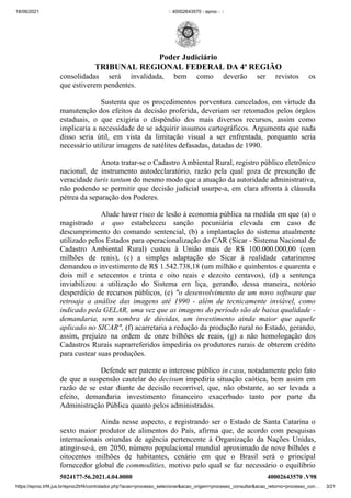 18/06/2021 :: 40002643570 - eproc - ::
https://eproc.trf4.jus.br/eproc2trf4/controlador.php?acao=processo_selecionar&acao_origem=processo_consultar&acao_retorno=processo_con… 3/21
consolidadas será invalidada, bem como deverão ser revistos os
que estiverem pendentes.
Sustenta que os procedimentos porventura cancelados, em virtude da
manutenção dos efeitos da decisão proferida, deveriam ser retomados pelos órgãos
estaduais, o que exigiria o dispêndio dos mais diversos recursos, assim como
implicaria a necessidade de se adquirir insumos cartográficos. Argumenta que nada
disso seria útil, em vista da limitação visual a ser enfrentada, porquanto seria
necessário utilizar imagens de satélites defasadas, datadas de 1990.
Anota tratar-se o Cadastro Ambiental Rural, registro público eletrônico
nacional, de instrumento autodeclaratório, razão pela qual goza de presunção de
veracidade iuris tantum do mesmo modo que a atuação da autoridade administrativa,
não podendo se permitir que decisão judicial usurpe-a, em clara afronta à cláusula
pétrea da separação dos Poderes.
Alude haver risco de lesão à economia pública na medida em que (a) o
magistrado  a quo  estabeleceu sanção pecuniária elevada em caso de
descumprimento do comando sentencial, (b) a implantação do sistema atualmente
utilizado pelos Estados para operacionalização do CAR (Sicar - Sistema Nacional de
Cadastro Ambiental Rural) custou à União mais de R$ 100.000.000,00 (cem
milhões de reais), (c) a simples adaptação do Sicar à realidade catarinense
demandou o investimento de R$ 1.542.738,18 (um milhão e quinhentos e quarenta e
dois mil e setecentos e trinta e oito reais e dezoito centavos), (d) a sentença
inviabilizou a utilização do Sistema em liça, gerando, dessa maneira, notório
desperdício de recursos públicos, (e) "o desenvolvimento de um novo software que
retroaja a análise das imagens até 1990 - além de tecnicamente inviável, como
indicado pela GELAR, uma vez que as imagens do período são de baixa qualidade -
demandaria, sem sombra de dúvidas, um investimento ainda maior que aquele
aplicado no SICAR", (f) acarretaria a redução da produção rural no Estado, gerando,
assim, prejuízo na ordem de onze bilhões de reais, (g) a não homologação dos
Cadastros Rurais suprarreferidos impediria os produtores rurais de obterem crédito
para custear suas produções.
Defende ser patente o interesse público in casu, notadamente pelo fato
de que a suspensão cautelar do decisum impediria situação caótica, bem assim em
razão de se estar diante  de decisão recorrível, que, não obstante, ao ser levada a
efeito, demandaria investimento financeiro exacerbado tanto por parte da
Administração Pública quanto pelos administrados.
Ainda nesse aspecto, e registrando ser o Estado de Santa Catarina o
sexto maior produtor de alimentos do País, afirma que, de acordo com pesquisas
internacionais oriundas de agência pertencente à Organização da Nações Unidas,
atingir-se-á, em 2050, número populacional mundial aproximado de nove bilhões e
oitocentos milhões de habitantes, cenário em que  o Brasil será o principal
fornecedor global de commodities, motivo pelo qual se faz necessário o equilíbrio
5024177-56.2021.4.04.0000 40002643570
.V98
Poder Judiciário
TRIBUNAL REGIONAL FEDERAL DA 4ª REGIÃO
 