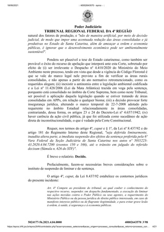 18/06/2021 :: 40002643570 - eproc - ::
https://eproc.trf4.jus.br/eproc2trf4/controlador.php?acao=processo_selecionar&acao_origem=processo_consultar&acao_retorno=processo_con… 4/21
natural dos fatores de produção, e "não de maneira artificial, por meio de decisão
judicial, de modo que impor uma acentuada redução das áreas consolidadas e já
produtivas no Estado de Santa Catarina, além de ameaçar a ordem e economia
públicas, é ignorar que o desenvolvimento econômico pode ser ambientalmente
sustentável".
Pondera ser plausível a tese do Estado catarinense, como também ser
provável o êxito do recurso de apelação que interporá ante esta Corte, sobretudo por
efeito de (i) ser irrelevante o Despacho nº 4.410/2020 do Ministério do Meio
Ambiento neste processo, tendo em vista que desde a vigência do Código Florestal é
que se vale do marco legal nele previsto a fim de verificar as áreas rurais
consolidadas, e não apenas a partir do ato normativo retromencionado, como os
requeridos alegam; (ii) inexistir a antinomia entre a legislação ambiental codificada
e a Lei nº 11.428/2006 (Lei da Mata Atlântica) trazida em voga pela sentença,
porquanto está consolidado no âmbito da Corte Suprema, bem como neste Tribunal,
ser possível a aplicação daquela legislação quando se estiver tratando de áreas
consolidadas em APPs, em relação a qualquer bioma; (iii) a decisão provocar forte
insegurança jurídica, alterando o marco temporal de 22-7-2008 adotado pelo
requerente no âmbito Estadual relacionadamente às áreas consolidadas,
contrariando, dessa forma, os artigos 23 e 24 do Decreto-Lei nº 4.657/1942; (iv)
haver carência da ação civil pública, já que foi utilizada como sucedâneo de ação
direta de inconstitucionalidade, o que é vedado pela Corte Constitucional.
Requer, nos termos do artigo 4º, caput e § 1º, da Lei nº 8.437/92 e do
artigo 181 do Regimento Interno deste Regional,  "seja deferida liminarmente,
inaudita altera parte, a imediata suspensão dos efeitos da sentença proferida pela 6ª
Vara Federal da Seção Judiciária de Santa Catarina nos autos nº 5011223-
43.2020.4.04.7200 (eventos 150 e 166), até o trânsito em julgado do referido
decisum (Súmula n. 626 do STF)".
É breve o relatório. Decido. 
Prefacialmente, fazem-se necessárias  breves considerações sobre o
instituto de suspensão de liminar e de sentença.
O artigo 4º, caput, da Lei 8.437/92 estabelece os contornos jurídicos
do presente incidente:
Art. 4° Compete ao presidente do tribunal, ao qual couber o conhecimento do
respectivo recurso, suspender, em despacho fundamentado, a execução da liminar
nas ações movidas contra o Poder Público ou seus agentes, a requerimento do
Ministério Público ou da pessoa jurídica de direito público interessada, em caso de
manifesto interesse público ou de flagrante ilegitimidade, e para evitar grave lesão
à ordem, à saúde, à segurança e à economia públicas.
5024177-56.2021.4.04.0000 40002643570
.V98
Poder Judiciário
TRIBUNAL REGIONAL FEDERAL DA 4ª REGIÃO
 