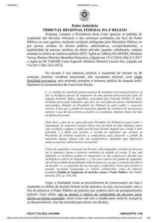 18/06/2021 :: 40002643570 - eproc - ::
https://eproc.trf4.jus.br/eproc2trf4/controlador.php?acao=processo_selecionar&acao_origem=processo_consultar&acao_retorno=processo_con… 5/21
Portanto, compete à Presidência desta Corte apreciar os pedidos de
suspensão das decisões liminares e das sentenças prolatadas em face do Poder
Público ou seus agentes, mediante incidente deflagrado pelo Ministério Público ou
por pessoa jurídica de direito público, admitindo-se, excepcionalmente, a
legitimidade de pessoas jurídicas de direto privado, quando, cabalmente,  estejam
atuando na defesa de interesse público (STJ, AgInt no AREsp 916.084/BA, Primeira
Turma, Relator Ministro Benedito Gonçalves, julgado em 15-12-2016, DJe 3-2-2017
e AgInt na SS 2.869/SP, Corte Especial, Relatora Ministra Laurita Vaz, julgado em
7-6-2017, DJe 14-6-2017).
No tocante  à sua natureza jurídica, a suspensão de liminar ou de
sentença constitui incidente processual, não sucedâneo recursal, com  nítida
finalidade preventiva, pois pretende acautelar o interesse público de alegada lesão.
Oportuno os ensinamentos de Caio Cesar Rocha:
[…] o pedido de suspensão possui natureza de incidente processual preventivo, já
que se manifesta através do surgimento de uma questão processual que pode ser
arguida mediante defesa impeditiva sustentada pela Fazenda Pública. É típico
incidente processual voluntário, que deve ser suscitado por partes legitimamente
interessadas, dirigido ao Presidente do Tribunal ao qual couber o respectivo
recurso. É fato que o pedido de suspensão depende da existência de um processo
anterior, o que lhe dá contorno acessório ou secundário, elemento básico de todo
incidente processual.
Além disso, o fato de ser apreciado pelo Presidente do Tribunal ao qual couber o
ajuizamento do respectivo recurso coloca esse incidente ao lado daqueles outros
cuja resolução compete a órgão jurisdicional distinto daquele que conduz o feito
principal. [...] Sobre este assunto, a escolha do legislador que atribuiu ao
Presidente do tribunal respectivo a competência para processar o pedido de
suspensão apenas reforça essa sua característica, afastando uma improvável
natureza recursal, administrativa ou cautelar.
O fato de suspender a execução da decisão e não suspender o trâmite do processo
em si tampouco afasta a natureza incidental da medida do estudo. É que, por
definição, os incidentes podem ser suspensivos ou não suspensivos, ficando essa
atribuição a critério do legislador. […] No caso concreto do pedido de suspensão,
não há necessidade de paralisação total do processo, vez que a sustação dos efeitos
da decisão, i.e., a suspensão da sua execução, é suficiente e basta para resolver a
questão incidental (resguardar os valores estabelecidos como de interesse
primário).(Pedido de Suspensão de decisões contra o Poder Público. São Paulo:
Saraiva, 2012, p. 158-159)
Logo, a finalidade ínsita ao procedimento de contracautela em liça é
suspender os efeitos de decisão liminar ou de sentença, ou seja, sua execução, com o
fito de preservar o Poder Público de prejuízo que poderia advir de pronunciamento
judicial. Com efeito,  não se destina à análise da juridicidade do  decisum  cujos
efeitos se colima suspender, assim como não tem o condão para anulá-lo, revogá-lo
ou desconstituí-lo, mas tão somente para retirar sua eficácia.
5024177-56.2021.4.04.0000 40002643570
.V98
Poder Judiciário
TRIBUNAL REGIONAL FEDERAL DA 4ª REGIÃO
 