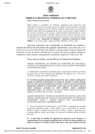 18/06/2021 :: 40002643570 - eproc - ::
https://eproc.trf4.jus.br/eproc2trf4/controlador.php?acao=processo_selecionar&acao_origem=processo_consultar&acao_retorno=processo_con… 6/21
Elton Venturi assim aclara:
Muito embora o presidente do Tribunal competente para apreciá-lo deva
naturalmente inteirar-se da causa de pedir, do pedido e da decisão que se pretende
suspender, tal cognição não lhe autoriza qualquer reapreciação do provimento
judicial, muito menos um prejulgamento da causa, senão a pura e simples negativa
de execução da liminar ou da sentença, temporariamente determinada por razões
de especial interesse público. Não lhe é dado, em suma, analisar eventuais errores
in procedendo ou errores in judicando porventura existentes na decisão judicial que
se pretende sustar. (Suspensão de Liminares e Sentenças Contrárias ao Poder
Público. 3ª ed. revista, atual. e ampl. São Paulo: Malheiros, 2017, p. 66)
Assevera, outrossim, que é propiciado ao Presidente tão somente a
sustação da eficácia do provimento em cognição sumaríssima, “que nada tem a ver
com o erro ou o acerto da decisão cuja eficácia se deseja sustar, senão a respeito da
existência ou não do direito substancial da cautela do interesse público primário,
verdadeiro e único objetivo almejado pelo expediente suspensivo” (ob. cit, p. 70).
Nesse mesmo sentido, a jurisprudência do Tribunal da Cidadania:
AGRAVO REGIMENTAL NO PEDIDO DE SUSPENSÃO DE SEGURANÇA.
AUSÊNCIA DE DEMONSTRAÇÃO DE GRAVE DANO. PEDIDO INDEFERIDO.
SUCEDÂNEO RECURSAL.
I - O deferimento do pedido de suspensão exige a comprovação cabal de ocorrência
de grave dano as bens tutelados pela legislação de regência (art. 4º da Lei nº
8.437/92), situação inocorrente na hipótese.
II - Na linha da pacífica jurisprudência desta Corte, não se admite a utilização do
pedido de suspensão exclusivamente no intuito de reformar a decisão atacada,
pois não cabe o presente incidente para discutir o acerto ou desacerto da decisão
impugnada, olvidando-se de demonstrar o grave dano que ela poderia causar à
saúde, segurança, economia ou ordem públicas. Agravo regimental
desprovido. (AgRg na SS 2.702/DF, Corte Especial, Relator Ministro Felix Fischer,
julgado em 6-8-2014, DJe 19-8-2014 – destaquei)
AGRAVO REGIMENTAL. PEDIDO DE SUSPENSÃO DE LIMINAR. AÇÃO CIVIL
PÚBLICA. BLOQUEIO DOS ATIVOS DE CONCESSIONÁRIA DE SERVIÇO DE
TRANSPORTE. LESÃO À ORDEM PÚBLICA NÃO CARACTERIZADA.
SUCEDÂNEO RECURSAL. IMPOSSIBILIDADE.
I - A teor da legislação de regência (Lei n. 8.437/1992), a suspensão da execução
de decisum proferido contra o Poder Público visa à preservação do interesse
público e supõe a existência de grave lesão à ordem, à saúde, à segurança ou à
economia públicas, sendo, em princípio, seu respectivo cabimento alheio ao mérito
da causa.
II - A mens legis do instituto da suspensão de segurança ou de sentença é o
estabelecimento de prerrogativa justificada pelo exercício da função pública, na
defesa do interesse do Estado. Sendo assim, busca evitar que decisões precárias
5024177-56.2021.4.04.0000 40002643570
.V98
Poder Judiciário
TRIBUNAL REGIONAL FEDERAL DA 4ª REGIÃO
 