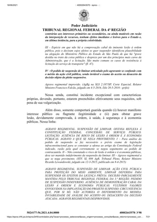 18/06/2021 :: 40002643570 - eproc - ::
https://eproc.trf4.jus.br/eproc2trf4/controlador.php?acao=processo_selecionar&acao_origem=processo_consultar&acao_retorno=processo_con… 7/21
contrárias aos interesses primários ou secundários, ou ainda mutáveis em razão
da interposição de recursos, tenham efeitos imediatos e lesivos para o Estado e,
em última instância, para a própria coletividade.
III - Espécie em que não há a comprovação cabal da iminente lesão à ordem
pública, pois o decisum cujos efeitos se quer suspender identificou plausibilidade
na alegação do Ministério Público do Estado de São Paulo de que há "grave
desídia no trato da coisa pública e desprezo por um dos princípios mais caros da
Administração, que é a licitação. São muito comuns os casos de resistência à
licitação do serviço de transporte" (fl. 47).
IV - O pedido de suspensão de liminar articulado pelo agravante se confunde com
o mérito da ação civil pública, sendo inviável o exame do acerto ou desacerto da
decisão objeto do pleito suspensivo.
Agravo regimental improvido. (AgRg na SLS 2.107/SP, Corte Especial, Relator
Ministro Francisco Falcão, julgado em 4-5-2016, DJe 20-5-2016 - grifei)
Nessa senda, constitui incidente excepcional com características
próprias, devendo, portanto, estarem preenchidos efetivamente seus requisitos, sob
pena de sua vulgarização. 
Além disso, somente comportará guarida quando (i) houver manifesto
interesse público ou flagrante ilegitimidade e (ii) para obstar grave
lesão,  devidamente comprovada, à ordem, à saúde, à segurança e à economia
públicas. Nessa linha: 
AGRAVO REGIMENTAL. SUSPENSÃO DE LIMINAR. OFENSA REFLEXA À
CONSTITUIÇÃO FEDERAL. CONCESSÃO DE SERVIÇO PÚBLICO.
LICITAÇÃO. AUSÊNCIA DE RISCO DE LESÃO À ORDEM E À ECONOMIA
PÚBLICAS. AGRAVO A QUE SE NEGA PROVIMENTO. I – Para análise do
pedido de suspensão se faz necessário o prévio exame de legislação
infraconstitucional para se constatar a ofensa ao artigo da Constituição Federal
indicado, razão pela qual corretamente se negou seguimento ao pedido de
contracautela. II – Não constatado o risco de lesão à ordem e à economia públicas,
deve ser mantido indeferimento da suspensão da liminar. III – Agravo regimental a
que se nega provimento. (STF, SL 698 AgR, Tribunal Pleno, Relator Ministro
Ricardo Lewandowski, julgado em 12-3-2015, publicado em 8-4-2015)
AGRAVO REGIMENTAL. SUSPENSÃO DE LIMINAR. AÇÃO CIVIL PÚBLICA
PARA PROTEÇÃO DO MEIO AMBIENTE. LIMINAR DEFERIDA PARA
SUSPENDER OS EFEITOS DA LICENÇA PRÉVIA. DECISÃO PARCIALMENTE
MANTIDA PELO TRIBUNAL REGIONAL FEDERAL DA 3.ª REGIÃO. PEDIDO
DE SUSPENSÃO INDEFERIDO. AUSÊNCIA DE DEMONSTRAÇÃO CABAL DA
LESÃO À ORDEM E ECONOMIA PÚBLICAS. VULTOSOS VALORES
ENVOLVIDOS NA IMPLANTAÇÃO DO PROJETO SUSPENSO. CIRCUNSTÂNCIA
QUE, POR SI SÓ, NÃO AUTORIZA O DEFERIMENTO DA MEDIDA.
INVIABILIDADE DE ANÁLISE DO ACERTO OU DESACERTO DA DECISÃO
ATACADA. AGRAVOS REGIMENTAIS DESPROVIDOS.
5024177-56.2021.4.04.0000 40002643570
.V98
Poder Judiciário
TRIBUNAL REGIONAL FEDERAL DA 4ª REGIÃO
 