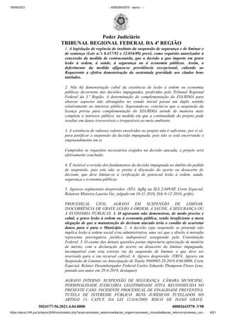 18/06/2021 :: 40002643570 - eproc - ::
https://eproc.trf4.jus.br/eproc2trf4/controlador.php?acao=processo_selecionar&acao_origem=processo_consultar&acao_retorno=processo_con… 8/21
1. A legislação de regência do instituto da suspensão de segurança e de liminar e
de sentença (Leis n.ºs 8.437/92 e 12.016/09) prevê, como requisito autorizador à
concessão da medida de contracautela, que a decisão a quo importe em grave
lesão à ordem, à saúde, à segurança ou à economia públicas. Assim, o
deferimento da medida afigura-se providência excepcional, cabendo ao
Requerente a efetiva demonstração da sustentada gravidade aos citados bens
tutelados.
2. Não há demonstração cabal da existência de lesão à ordem ou economia
públicas decorrente das decisões impugnadas, proferidas pelo Tribunal Regional
Federal da 3.ª Região. A determinação de complementação do EIA/RIMA para
abarcar aspectos não abrangidos no estudo inicial possui um duplo sentido
relativamente ao interesse público. Sopesando-os, conclui-se que a suspensão da
licença prévia para complementação do EIA/RIMA atende de maneira mais
completa o interesse público, na medida em que a continuidade do projeto pode
resultar em danos irreversíveis e irreparáveis ao meio ambiente.
3. A existência de vultosos valores envolvidos no projeto não é suficiente, por si só,
para justificar a suspensão da decisão impugnada, pois não se está encerrando o
empreendimento em si.
Cumpridos os requisitos necessários exigidos na decisão atacada, o projeto será
efetivamente concluído.
4. É inviável a revisão dos fundamentos da decisão impugnada no âmbito do pedido
de suspensão, pois este não se presta à discussão do acerto ou desacerto do
decisum, que deve limitar-se à verificação de potencial lesão à ordem, saúde,
segurança e economia públicas.
5. Agravos regimentais desprovidos. (STJ, AgRg na SLS 2.049/SP, Corte Especial,
Relatora Ministra Laurita Vaz, julgado em 16-11-2016, DJe 6-12-2016, grifei)
PROCESSUAL CIVIL. AGRAVO EM SUSPENSÃO DE LIMINAR.
INOCORRÊNCIA DE GRAVE LESÃO À ORDEM, À SAÚDE, À SEGURANÇA OU
À ECONOMIA PÚBLICAS. 1. O agravante não demonstrou, de modo preciso e
cabal, a grave lesão à ordem ou à economia pública, sendo insuficiente a mera
alegação de que a manutenção do decisum atacado teria o condão de acarretar
danos para o para o Município.  2. A decisão cuja suspensão se pretende não
implica lesão à ordem social e/ou administrativa, uma vez que o direito à moradia
representa prerrogativa jurídica indisponível assegurada pela Constituição
Federal. 3. O exame das demais questões postas importaria apreciação de matéria
de mérito, com a declaração do acerto ou desacerto da liminar impugnada,
incompatível com esta estreita via da suspensão de liminar, o que deve ser
reservado para a via recursal cabível. 4. Agravo desprovido. (TRF4, Agravo em
Suspensão de Liminar ou Antecipação de Tutela 5040805-28.2018.4.04.0000, Corte
Especial, Relator Desembargador Federal Carlos Eduardo Thompson Flores Lenz,
juntado aos autos em 29-4-2019, destaquei)
AGRAVO INTERNO. SUSPENSÃO DE SEGURANÇA. CÂMARA MUNICIPAL.
PERSONALIDADE JUDICIÁRIA. LEGITIMIDADE ATIVA. RECONHECIDA NO
PRESENTE CASO. INCIDENTE PROCESSUAL DE FINALIDADE PREVENTIVA.
TUTELA DE  INTERESSE PÚBLICO.  BENS JURÍDICOS TUTELADOS NO
ARTIGO 15, CAPUT, DA LEI 12.016/2009.  RISCO DE DANO GRAVE.
5024177-56.2021.4.04.0000 40002643570
.V98
Poder Judiciário
TRIBUNAL REGIONAL FEDERAL DA 4ª REGIÃO
 