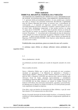 18/06/2021 :: 40002643570 - eproc - ::
https://eproc.trf4.jus.br/eproc2trf4/controlador.php?acao=processo_selecionar&acao_origem=processo_consultar&acao_retorno=processo_con… 9/21
NECESSIDADE DE COMPROVAÇÃO. MÉRITO DA CAUSA. IMPOSSIBILIDADE
DE ANÁLISE. SUCEDÂNEO RECURSAL. DESCABIMENTO. DESPROVIMENTO.
1. A  agravante detém personalidade judiciária e, in casu, pondera que a matéria
em exame se vincula  à sua autonomia institucional. Reconhecida a legitimidade
ativa da Câmara Municipal para propor, no  presente caso, o procedimento de
contracautela.  2.  A  suspensão de segurança constitui incidente processual,
com nítida finalidade preventiva, destinado a acautelar o interesse público de risco
de grave lesão, devidamente comprovado, a  bem  jurídico  previsto  no artigo
15, caput, da Lei 12.016/2009.  3. A apreciação de questões alusivas ao mérito da
causa  descabe na estreita via suspensiva, porquanto  não se trata de  sucedâneo
recursal. Precedentes.  4.  A recorrente não se desincumbiu do ônus de demonstrar
o dano alegado nos termos da legislação de regência. Mantida in totum a decisão
agravada.  5. Agravo interno desprovido. (TRF4, Agravo Interno em Suspensão de
Segurança  5051233-98.2020.4.04.0000, Corte Especial, minha Relatoria, juntado
aos autos em 01-3-2021)
Estabelecidas essas premissas, passo ao exame do caso sub examine.
A sentença cujos efeitos se almeja sobrestar restou prolatada nas
seguintes letras:
 
[...]
Passo a fundamentar e decidir.
As preliminares já foram rejeitadas por ocasião do despacho saneador do evento
53.
Passo à análise do mérito.
Narra o Ministério Público que, a partir de provocação do setor econômico
vinculado ao agronegócio e do Ministério de Agricultura e Pecuária e
Abastecimento (MAPA), o Ministro do Meio Ambiente publicou, na data de 06 de
abril de 2020, o Despacho 4.410/2020, que aprovou nota e parecer emitidos pela
Advocacia Geral da União, alterando equivocadamente o entendimento
consolidado no Despacho MMA 64.773/2017, sobre a especialidade da Lei Federal
11.11.428/2006 (Lei da Mata Atlântica) em relação ao Código Florestal (Lei
Federal 12.651/2012). Essa motivação surpreendente, específica e personalíssima,
foi admitida pelo Sr. Ministro na reunião ocorrida em 22 de abril próximo passado,
como amplamente divulgado na imprensa.
Com efeito, existe um histórico de destruição da Mata Atlântica, o que faz restar
hoje somente 12% de remanescentes nos dias de hoje.
Em face de grande destruição da biodiversidade brasileira, a Constituição Federal
estabeleceu o direito fundamental ao meio ambiente ecologicamente equilibrado no
artigo 225.
5024177-56.2021.4.04.0000 40002643570
.V98
Poder Judiciário
TRIBUNAL REGIONAL FEDERAL DA 4ª REGIÃO
 