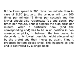 If the loom speed is 300 picks per minute then in
case of SLSC jacquard, the cylinder will turn 300
times per minute (5 times per second) and the
knives should also reciprocate (up and down) 300
times per minute. Thus it hinders the high picks per
minute. When a particular hook (and the
corresponding end) has to be in up position in two
consecutive picks, in between the two peaks, in
descends to its lowest possible height (determined
by the grate) and then moves up again. Thus it
produces bottom closed shed. This happens as one
end is controlled by a single hook.
 