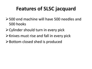 Features of SLSC jacquard
500 end machine will have 500 needles and
500 hooks
Cylinder should turn in every pick
Knives must rise and fall in every pick
Bottom closed shed is produced
 