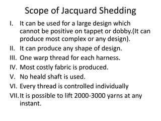 Scope of Jacquard Shedding
I. It can be used for a large design which
cannot be positive on tappet or dobby.(It can
produce most complex or any design).
II. It can produce any shape of design.
III. One warp thread for each harness.
IV. Most costly fabric is produced.
V. No heald shaft is used.
VI. Every thread is controlled individually
VII.It is possible to lift 2000-3000 yarns at any
instant.
 