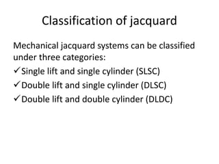 Classification of jacquard
Mechanical jacquard systems can be classified
under three categories:
Single lift and single cylinder (SLSC)
Double lift and single cylinder (DLSC)
Double lift and double cylinder (DLDC)
 