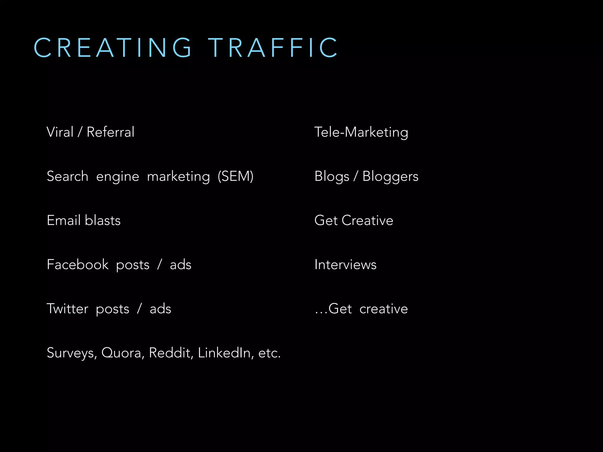 Viral / Referral
Search  engine  marketing  (SEM)
Email blasts
Facebook  posts  /  ads
Twitter  posts  /  ads
Surveys, Quora, Reddit, LinkedIn, etc.
Tele-Marketing
Blogs / Bloggers
Get Creative
Interviews
…Get  creative  
C R E AT I N G T R A F F I C
 