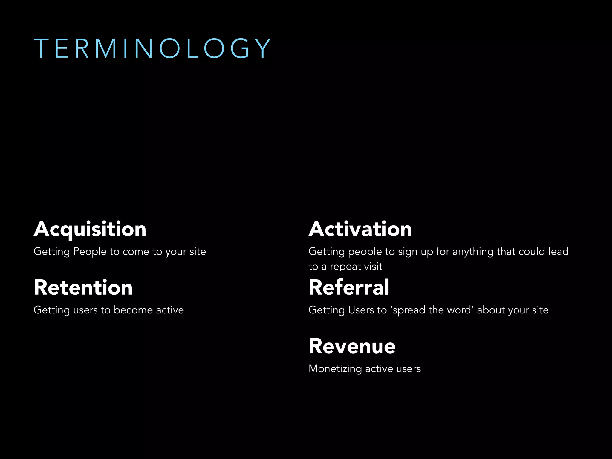 Acquisition
Getting People to come to your site
Activation
Getting people to sign up for anything that could lead
to a repeat visit
Retention
Getting users to become active
Referral
Getting Users to ‘spread the word’ about your site
Revenue
Monetizing active users
T E R M I N O L O G Y
 