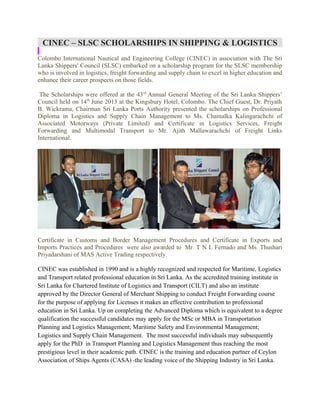 CINEC – SLSC SCHOLARSHIPS IN SHIPPING & LOGISTICS
Colombo International Nautical and Engineering College (CINEC) in association with The Sri
Lanka Shippers' Council (SLSC) embarked on a scholarship program for the SLSC membership
who is involved in logistics, freight forwarding and supply chain to excel in higher education and
enhance their career prospects on those fields.
The Scholarships were offered at the 43 rd Annual General Meeting of the Sri Lanka Shippers’
Council held on 14th June 2013 at the Kingsbury Hotel, Colombo. The Chief Guest, Dr. Priyath
B. Wickrama, Chairman Sri Lanka Ports Authority presented the scholarships on Professional
Diploma in Logistics and Supply Chain Management to Ms. Chamalka Kalingarachchi of
Associated Motorways (Private Limited) and Certificate in Logistics Services, Freight
Forwarding and Multimodal Transport to Mr. Ajith Mallawarachchi of Freight Links
International.

Certificate in Customs and Border Management Procedures and Certificate in Exports and
Imports Practices and Procedures were also awarded to Mr. T N L Fernado and Ms. Thushari
Priyadarshani of MAS Active Trading respectively.
CINEC was established in 1990 and is a highly recognized and respected for Maritime, Logistics
and Transport related professional education in Sri Lanka. As the accredited training institute in
Sri Lanka for Chartered Institute of Logistics and Transport (CILT) and also an institute
approved by the Director General of Merchant Shipping to conduct Freight Forwarding course
for the purpose of applying for Licenses it makes an effective contribution to professional
education in Sri Lanka. Up on completing the Advanced Diploma which is equivalent to a degree
qualification the successful candidates may apply for the MSc or MBA in Transportation
Planning and Logistics Management; Maritime Safety and Environmental Management;
Logistics and Supply Chain Management. The most successful individuals may subsequently
apply for the PhD in Transport Planning and Logistics Management thus reaching the most
prestigious level in their academic path. CINEC is the training and education partner of Ceylon
Association of Ships Agents (CASA) -the leading voice of the Shipping Industry in Sri Lanka.

 