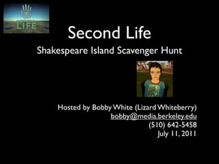 Second Life
Shakespeare Island Scavenger Hunt




    Hosted by Bobby White (Lizard Whiteberry)
                   bobby@media.berkeley.edu
                               (510) 642-5458
                                  July 11, 2011
 