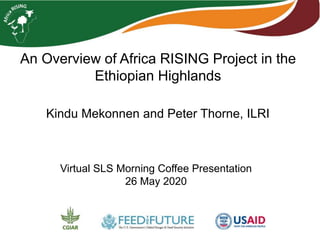 An Overview of Africa RISING Project in the
Ethiopian Highlands
Kindu Mekonnen and Peter Thorne, ILRI
Virtual SLS Morning Coffee Presentation
26 May 2020
 