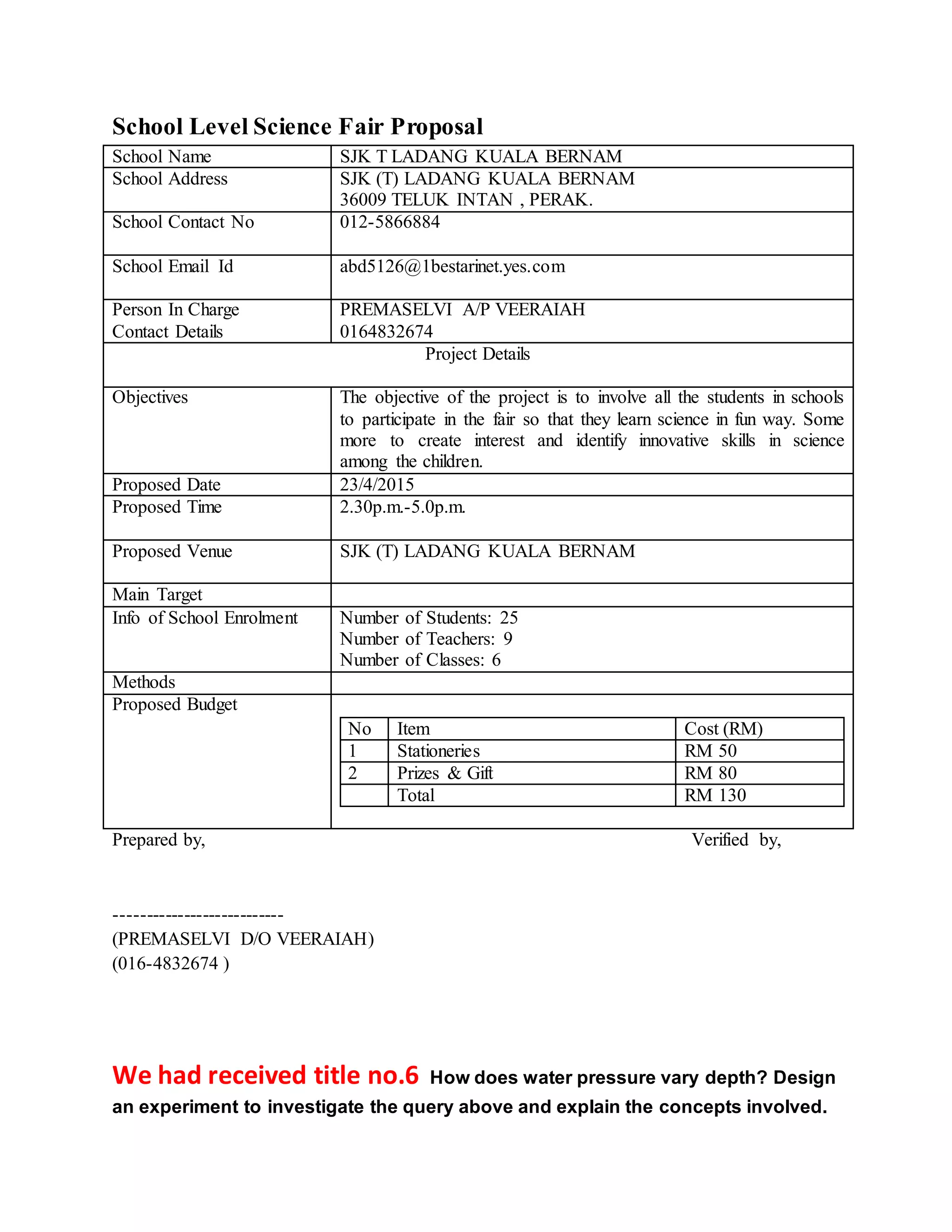 School Level Science Fair Proposal
School Name SJK T LADANG KUALA BERNAM
School Address SJK (T) LADANG KUALA BERNAM
36009 TELUK INTAN , PERAK.
School Contact No 012-5866884
School Email Id abd5126@1bestarinet.yes.com
Person In Charge
Contact Details
PREMASELVI A/P VEERAIAH
0164832674
Project Details
Objectives The objective of the project is to involve all the students in schools
to participate in the fair so that they learn science in fun way. Some
more to create interest and identify innovative skills in science
among the children.
Proposed Date 23/4/2015
Proposed Time 2.30p.m.-5.0p.m.
Proposed Venue SJK (T) LADANG KUALA BERNAM
Main Target
Info of School Enrolment Number of Students: 25
Number of Teachers: 9
Number of Classes: 6
Methods
Proposed Budget
No Item Cost (RM)
1 Stationeries RM 50
2 Prizes & Gift RM 80
Total RM 130
Prepared by, Verified by,
---------------------------
(PREMASELVI D/O VEERAIAH)
(016-4832674 )
We had received title no.6 How does water pressure vary depth? Design
an experiment to investigate the query above and explain the concepts involved.
 