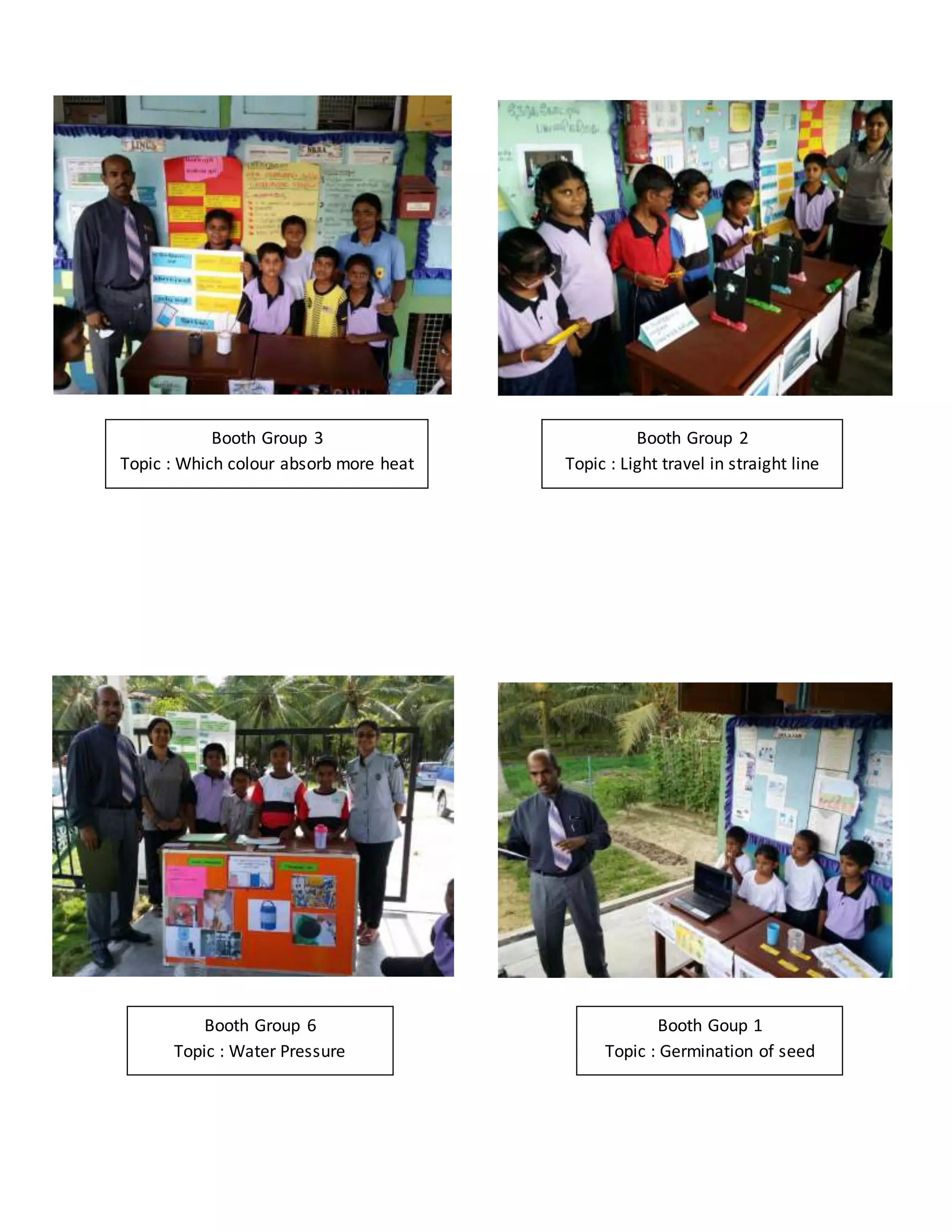 Booth Group 3
Topic : Which colour absorb more heat
Booth Group 2
Topic : Light travel in straight line
Fair 2015
Booth Group 6
Topic : Water Pressure
Booth Goup 1
Topic : Germination of seed
 