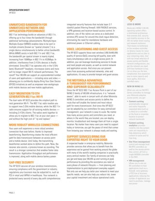 SPECification SHEET
AP 8222
PAGE 2
Unmatched bandwidth for
unmatched network and
application performance
802.11ac technology builds on advances of 802.11n,
offering up to four times the bandwidth through
additional technology advancements. Multiple-Input
Multiple-Output (MIMO) enables data to be sent in
multiple streams (known as “spatial streams”) to a
single device simultaneously to better utilize bandwidth.
While MIMO exists in both 802.11n and 802.11ac,
the bandwidth per spatial stream is nearly tripled,
increasing from 150Mbps in 802.11n to 433Mbps. In
addition, interference from 2.4 GHz devices is finally
eliminated. Since 802.11ac operates only in the 5 GHz
band, Bluetooth®
headsets, microwave ovens and more
will no longer impact Wi-Fi network performance. The
result? Your WLAN can support an unprecedented number
of users and applications — including voice and video —
allowing you to confidently deploy Bring Your Own Device
(BYOD) initiatives as well as empower new workgroups
with mobile devices and new mobile applications.
easy migration to 5th
generation 802.11ac Wi-Fi
The dual radio AP 8222 provides the simplest path to
next generation Wi-Fi. The 802.11ac radio readies you
to support new 5 GHz mobile devices, while the 802.11n
radio ensures support for all existing mobile devices —
including 2.4 GHz clients. The radios work together to
allow you to migrate to 802.11ac at your own pace —
and without the high cost of “rip and replace”.
more robust wireless connections
Your users will experience a more robust wireless
connection than ever before, thanks to improved
beamforming. Beamforming creates the most efficient
path for data transmission between an access point
and a mobile device. Until today, the transmitting
beamformer worked alone to define this path. Now, the
receiver also assists, a process known as sounding. The
result is a stronger connection that enables faster data
transmission. Application throughput and performance
is improved, along with mobile device battery power.
gap-free Security
The AP 8222 secures all your wireless transmissions,
ensuring compliance with the government or industry
regulations your business may be subjected to, such as
PCI in retail and HIPAA in healthcare. Your network is
protected every second of every day with comprehensive
integrated security features that include layer 2-7
stateful packet filtering firewall, AAA RADIUS services,
a VPN gateway and location-based access control. In
addition, one of the radios can serve as a dedicated
wireless IPS sensor for around-the-clock rogue detection,
eliminating the need for standalone hardware and
additional power or Ethernet cabling.
Voice, Locationing and Guest Access
The AP 8222 supports Voice over wireless LAN (VoWLAN)
quality of service (QoS), ensuring toll-quality, even with
many simultaneous calls on a single access point. In
addition, you can leverage locationing services to locate
and track people and assets, as well as control network
and application access. And since you can prevent
users from accessing authorized networks, sites and
applications, it’s easy to provide hotspot and guest access.
The motorola advantage:
a turboboost for performance
And superior Scalability
Since the AP 8222 802.11ac Access Point is part of our
WiNG 5 family of WLAN infrastructure, it is “network
aware”, able to work in concert with all other Motorola
WiNG 5 controllers and access points to define the
route that will enable the fastest and most robust
path for every transmission. And since the AP 8222
can be adopted by our controllers for easy centralized
management, your network is easy to scale. No matter
how many access points and controllers you need, or
where in the world they are located, you can deploy,
monitor, troubleshoot and manage them all from a single
location. No matter how many users you need to support
today or tomorrow, you get the peace of mind that comes
from knowing your network is always ready and waiting.
Support services bring our
expertise right to your door
A respected leader in enterprise mobility, Motorola
provides services that allow you to benefit from the
experience we’ve gained from working around the globe
with many of the world’s leading companies in practically
every vertical market. Our family of services can help
you get and keep your WLAN up and running at peak
performance by providing the assistance you need at
every phase of network lifecycle — from planning and
implementation to post-deployment everyday support.
Not only can we help you tailor your network to meet your
specific needs, we can also help you reduce risk, lower
your capital investment and reduce operational costs.
LESS IS MORE
Motorola’s WiNG 5 WLAN
operating system offers
a distributed architecture
that extends QoS, security
and mobility services to the
APs for better direct routing
and network resilience.
That means no bottleneck
at the wireless controller,
no latency issues for voice
applications and no jitter in
your streaming video. And
with our broad selection of
access points and flexible
network configurations, you
get the network you need
with less hardware to buy.
Let us show you the less
complicated, less expensive
way to more capacity and
more agility. And more
satisfied users.
NEW IN WiNG 5.5
When you use our NX/RFS
Series controllers to manage
your Motorola adaptive
access points, you get:
•	 Content caching:
automatically recognize
and cache frequently
requested data (such as
a video) on a controller
at the local or corporate
location to protect
network bandwidth
•	 Content caching
analytics: provides
visibility into the content
users are requesting to
help determine which
content to cache and for
how long
•	 One View management:
control and manage local
NX/RFS controllers as
well as the access points
they control, all from a
single NX9500 controller
in the NOC
•	 VM management:
allows you to use our
NX controllers to host
applications (such as a
firewall, voice gateway,
a POS line of business
application), reducing the
number of appliances you
need to purchase, manage
and power
 