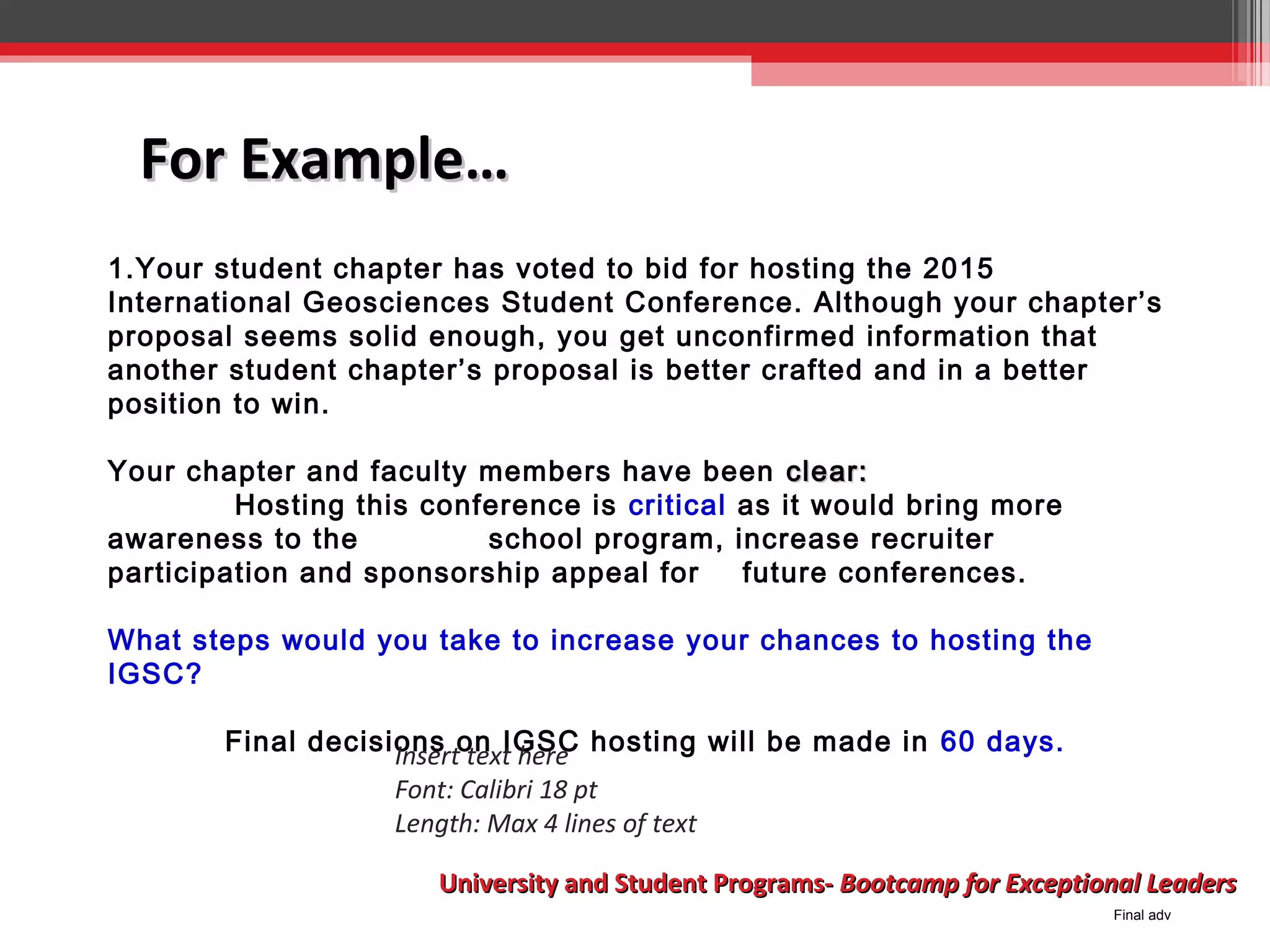 For Example…
1.Your student chapter has voted to bid for hosting the 2015
International Geosciences Student Conference. Although your chapter’s
proposal seems solid enough, you get unconfirmed information that
another student chapter’s proposal is better crafted and in a better
position to win.
Your chapter and faculty members have been clear:
Hosting this conference is critical as it would bring more
awareness to the
school program, increase recruiter
participation and sponsorship appeal for
future conferences.
What steps would you take to increase your chances to hosting the
IGSC?
Final decisions on IGSC hosting will be made in 60 days.
Insert text here
Font: Calibri 18 pt
Length: Max 4 lines of text
University and Student Programs- Bootcamp for Exceptional Leaders
Final adv

 