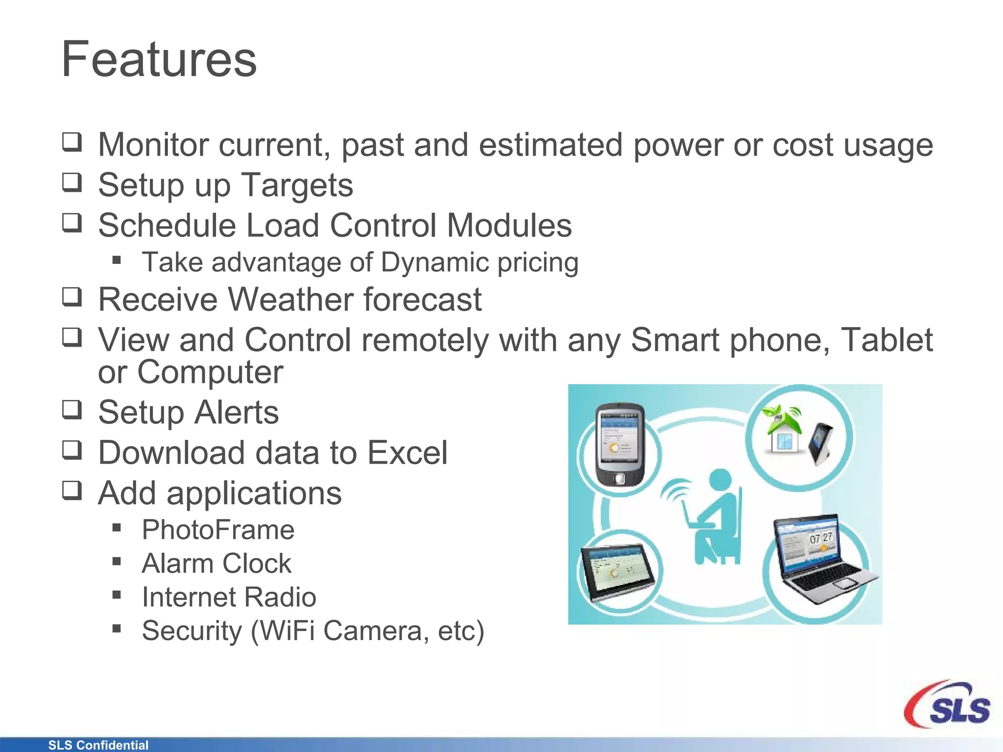 Features Monitor current, past and estimated power or cost usage Setup up Targets Schedule Load Control Modules Take advantage of Dynamic pricing Receive Weather forecast View and Control remotely with any Smart phone, Tablet or Computer Setup Alerts Download data to Excel Add applications PhotoFrame Alarm Clock Internet Radio Security (WiFi Camera, etc) 