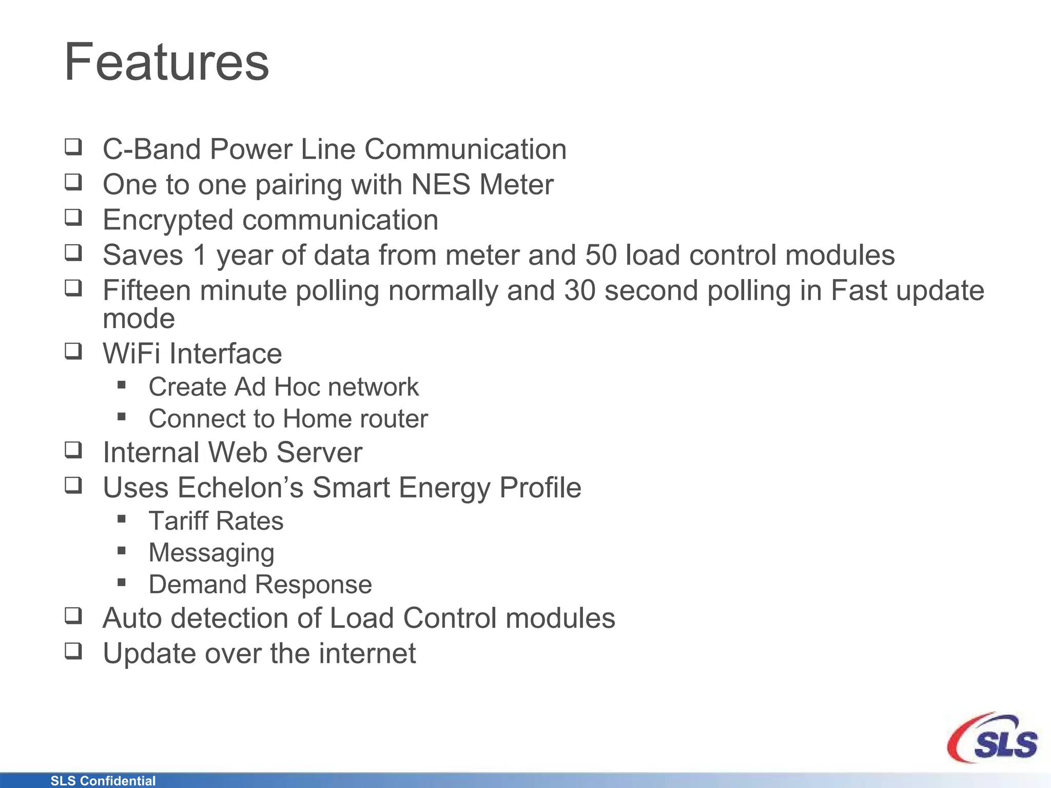 Features C-Band Power Line Communication One to one pairing with NES Meter Encrypted communication Saves 1 year of data from meter and 50 load control modules Fifteen minute polling normally and 30 second polling in Fast update mode WiFi Interface Create Ad Hoc network Connect to Home router Internal Web Server Uses Echelon’s Smart Energy Profile Tariff Rates Messaging Demand Response Auto detection of Load Control modules Update over the internet 