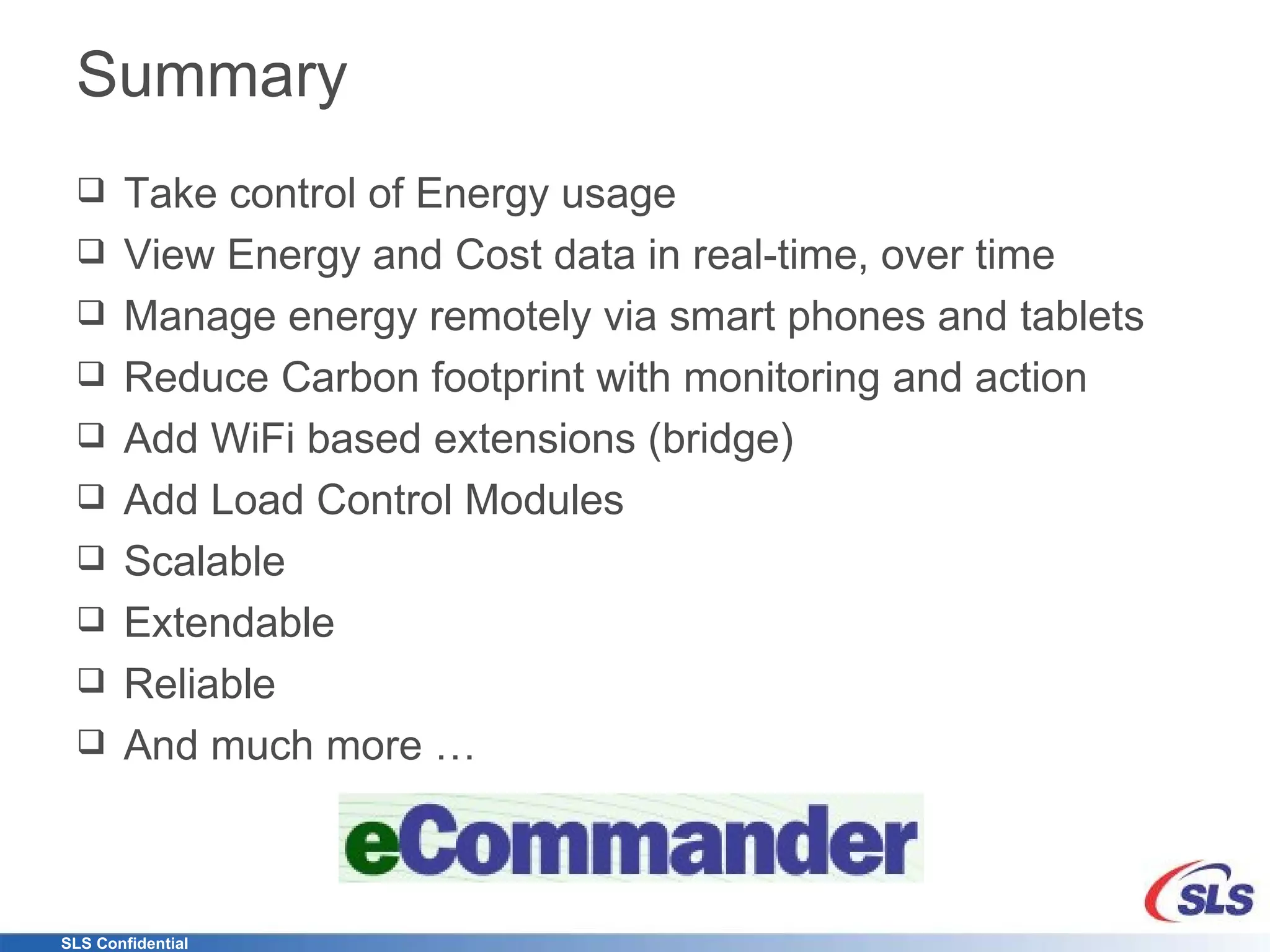 Summary Take control of Energy usage View Energy and Cost data in real-time, over time Manage energy remotely via smart phones and tablets Reduce Carbon footprint with monitoring and action Add WiFi based extensions (bridge) Add Load Control Modules Scalable Extendable Reliable And much more … 