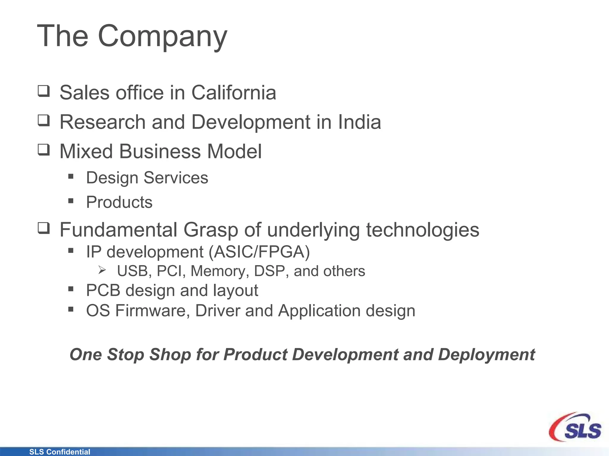 The Company Sales office in California Research and Development in India Mixed Business Model Design Services Products Fundamental Grasp of underlying technologies IP development (ASIC/FPGA) USB, PCI, Memory, DSP, and others PCB design and layout OS Firmware, Driver and Application design One Stop Shop for Product Development and Deployment   