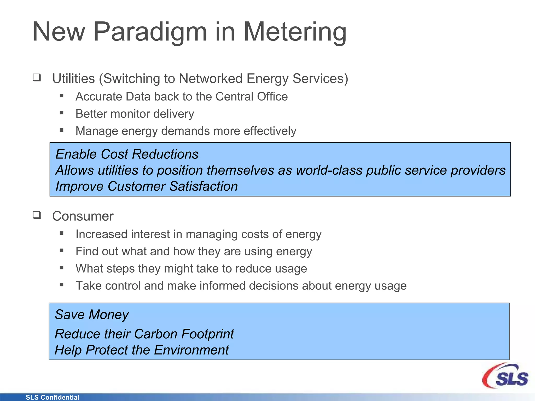 New Paradigm in Metering Utilities (Switching to Networked Energy Services) Accurate Data back to the Central Office Better monitor delivery Manage energy demands more effectively Consumer Increased interest in managing costs of energy Find out what and how they are using energy What steps they might take to reduce usage Take control and make informed decisions about energy usage Enable Cost Reductions Allows utilities to position themselves as world-class public service providers Improve Customer Satisfaction  Save Money Reduce their Carbon Footprint Help Protect the Environment 