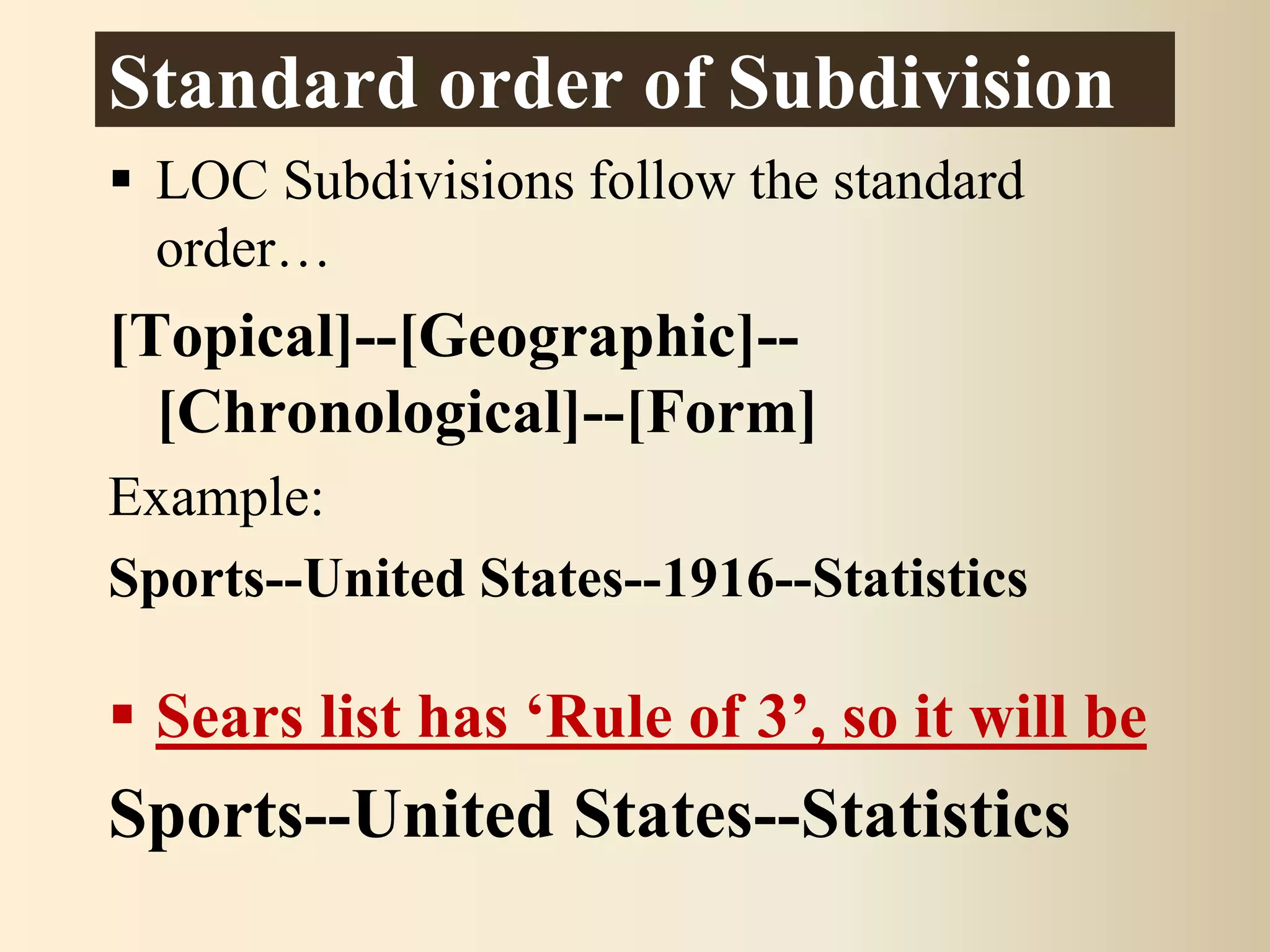 Standard order of Subdivision
 LOC Subdivisions follow the standard
order…
[Topical]--[Geographic]--
[Chronological]--[Form]
Example:
Sports--United States--1916--Statistics
 Sears list has ‘Rule of 3’, so it will be
Sports--United States--Statistics
 