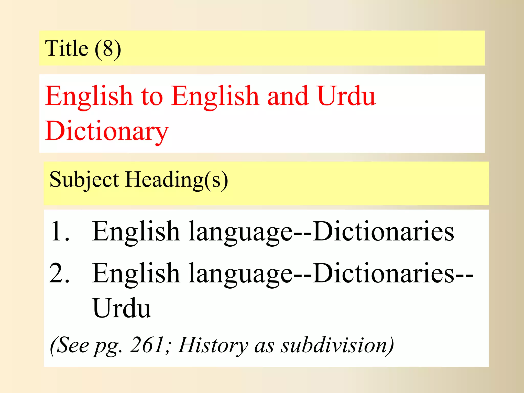 Title (8)
Subject Heading(s)
1. English language--Dictionaries
2. English language--Dictionaries--
Urdu
(See pg. 261; History as subdivision)
English to English and Urdu
Dictionary
 