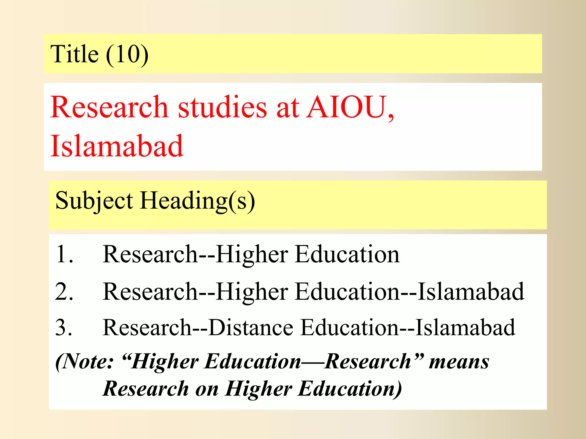 Title (10)
Subject Heading(s)
1. Research--Higher Education
2. Research--Higher Education--Islamabad
3. Research--Distance Education--Islamabad
(Note: “Higher Education—Research” means
Research on Higher Education)
Research studies at AIOU,
Islamabad
 
