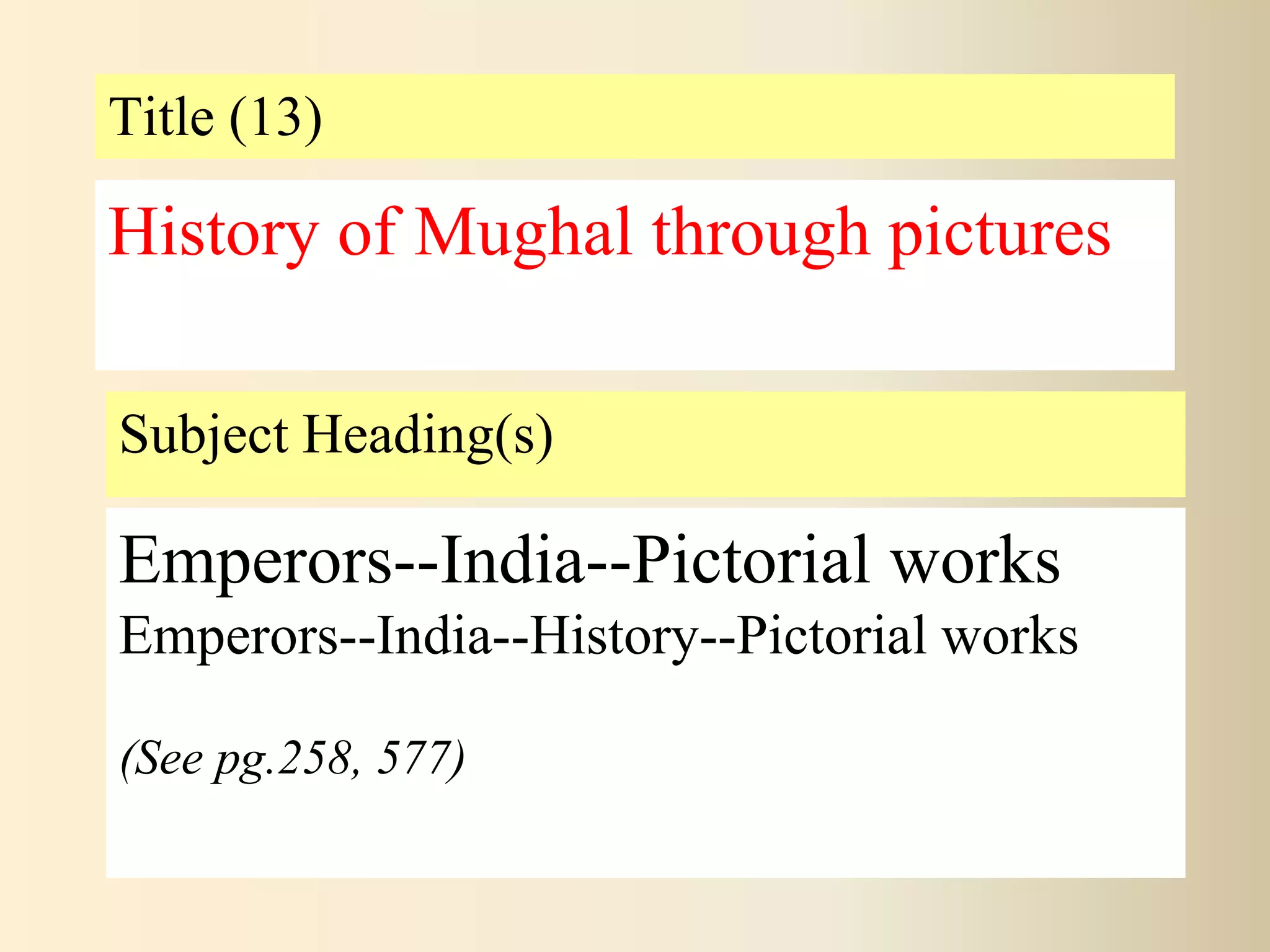 Title (13)
Subject Heading(s)
Emperors--India--Pictorial works
Emperors--India--History--Pictorial works
(See pg.258, 577)
History of Mughal through pictures
 