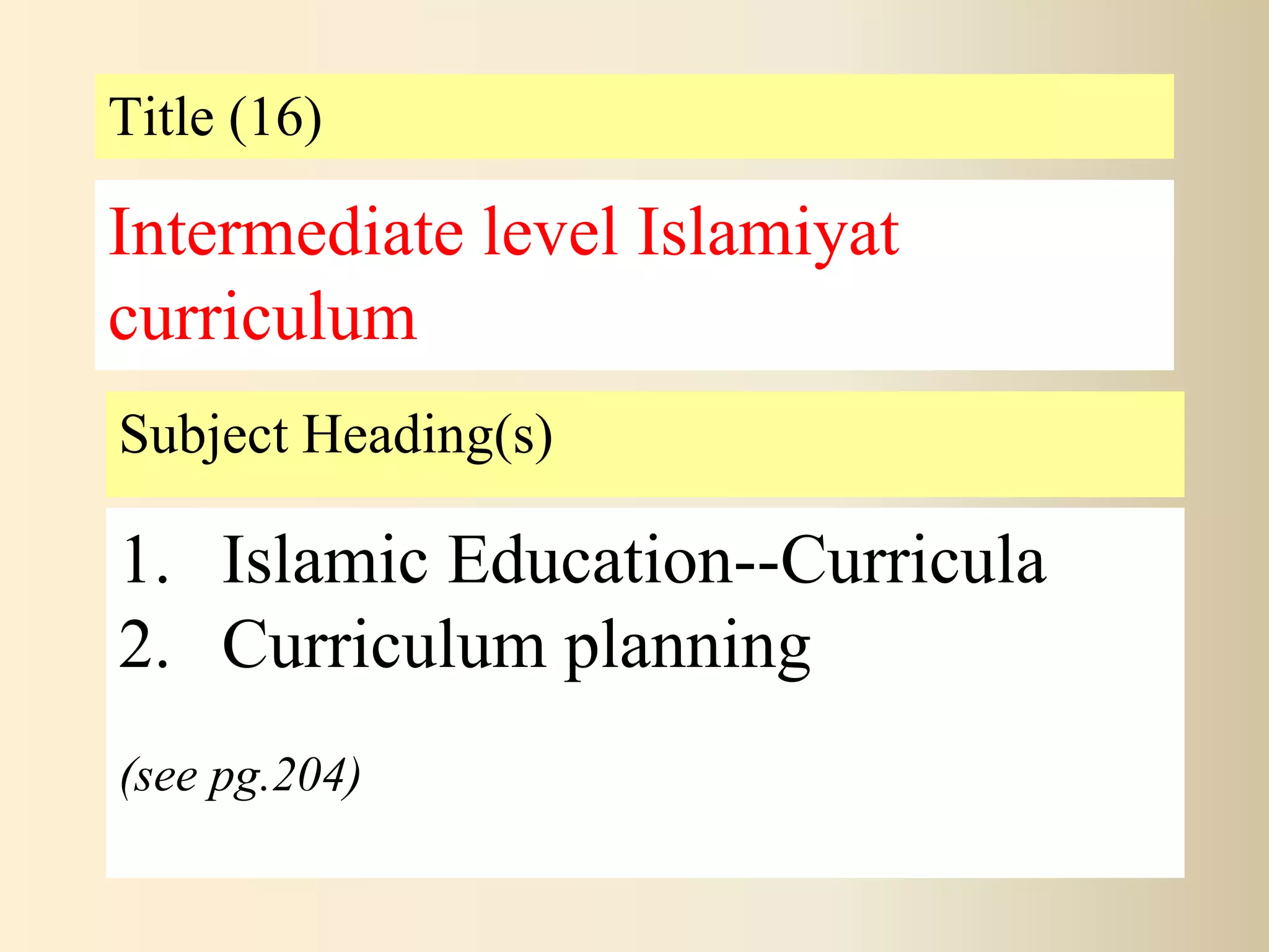 Title (16)
Subject Heading(s)
1. Islamic Education--Curricula
2. Curriculum planning
(see pg.204)
Intermediate level Islamiyat
curriculum
 