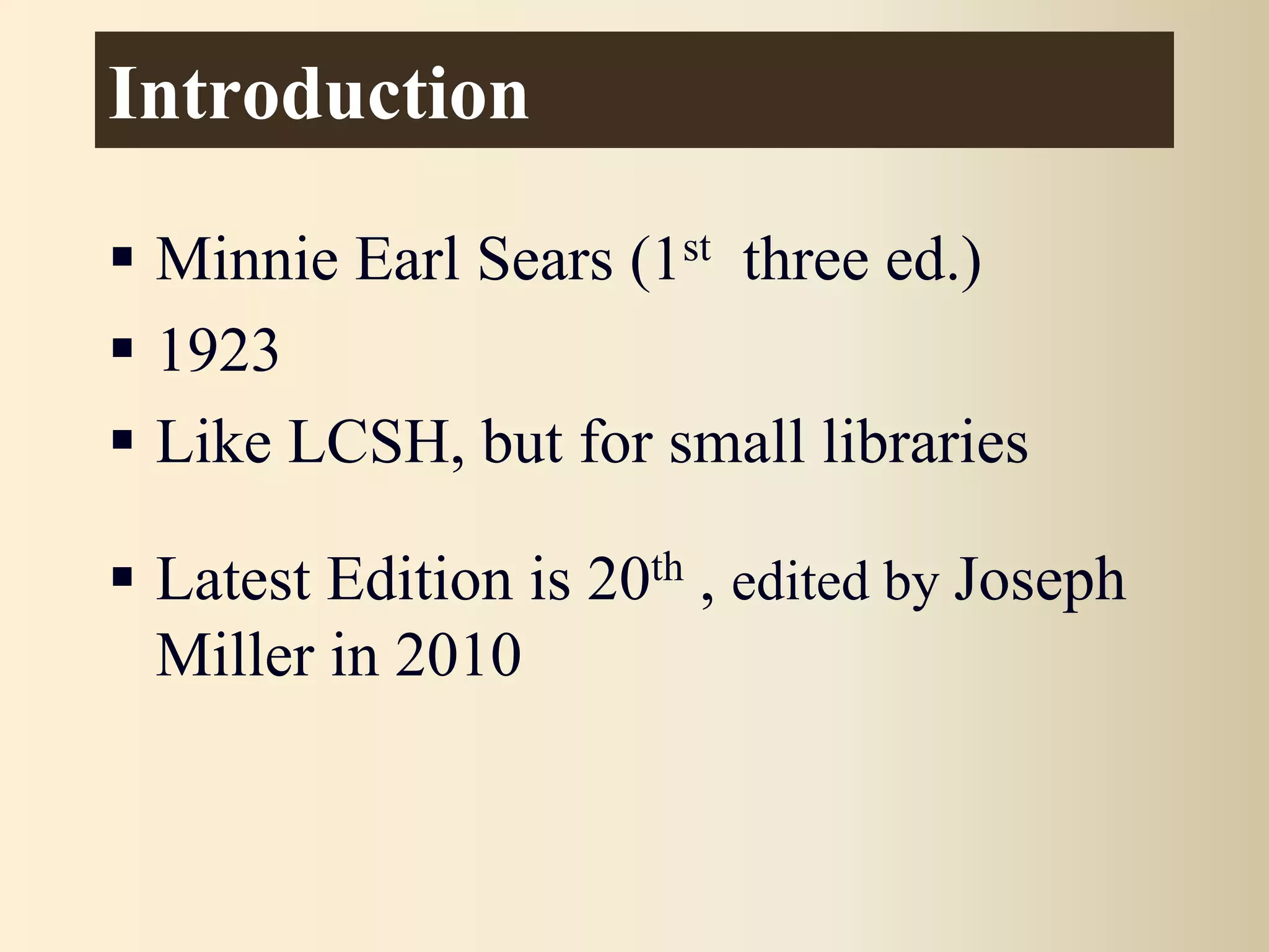 Introduction
 Minnie Earl Sears (1st three ed.)
 1923
 Like LCSH, but for small libraries
 Latest Edition is 20th , edited by Joseph
Miller in 2010
 