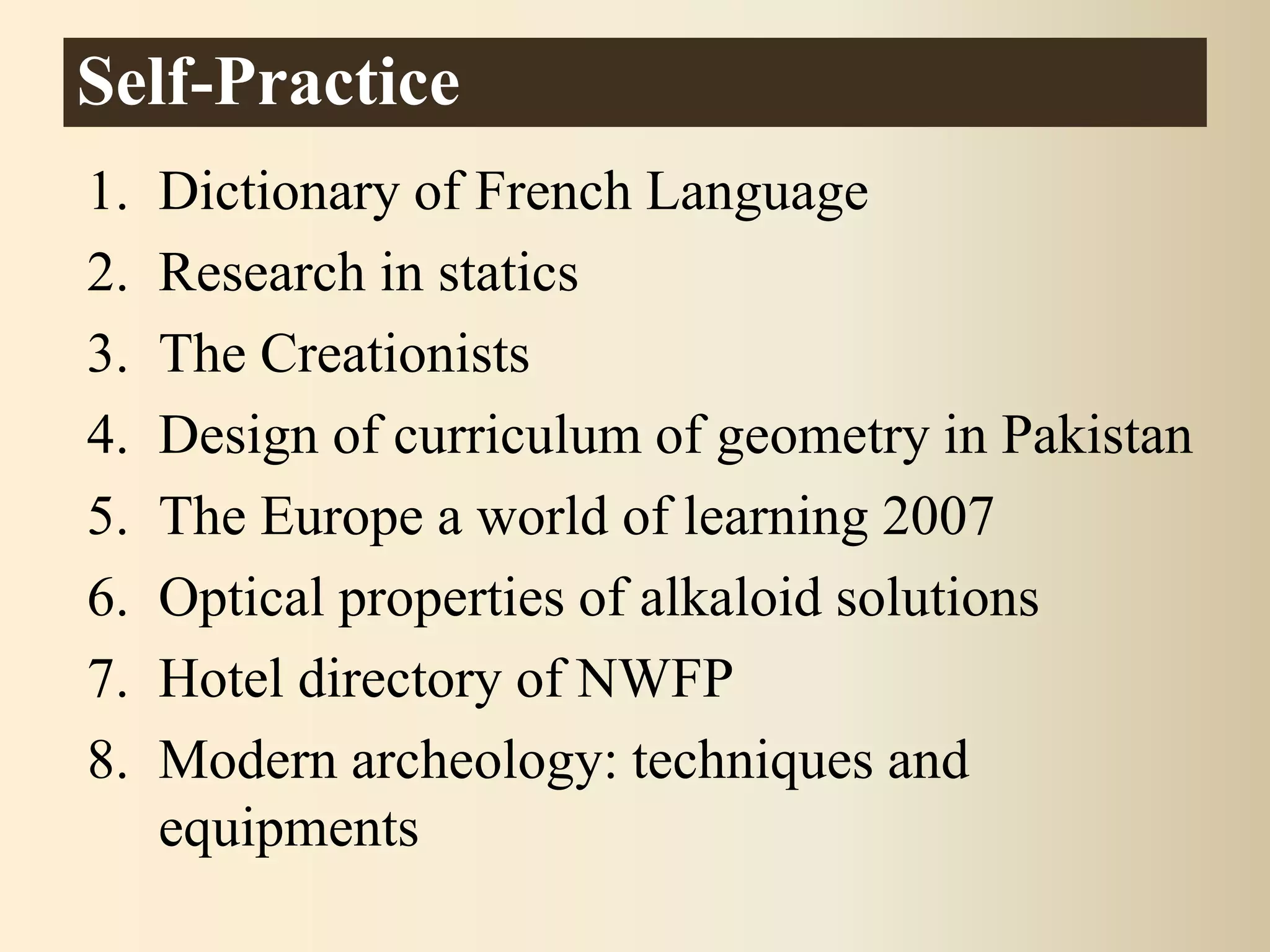 1. Dictionary of French Language
2. Research in statics
3. The Creationists
4. Design of curriculum of geometry in Pakistan
5. The Europe a world of learning 2007
6. Optical properties of alkaloid solutions
7. Hotel directory of NWFP
8. Modern archeology: techniques and
equipments
Self-Practice
 