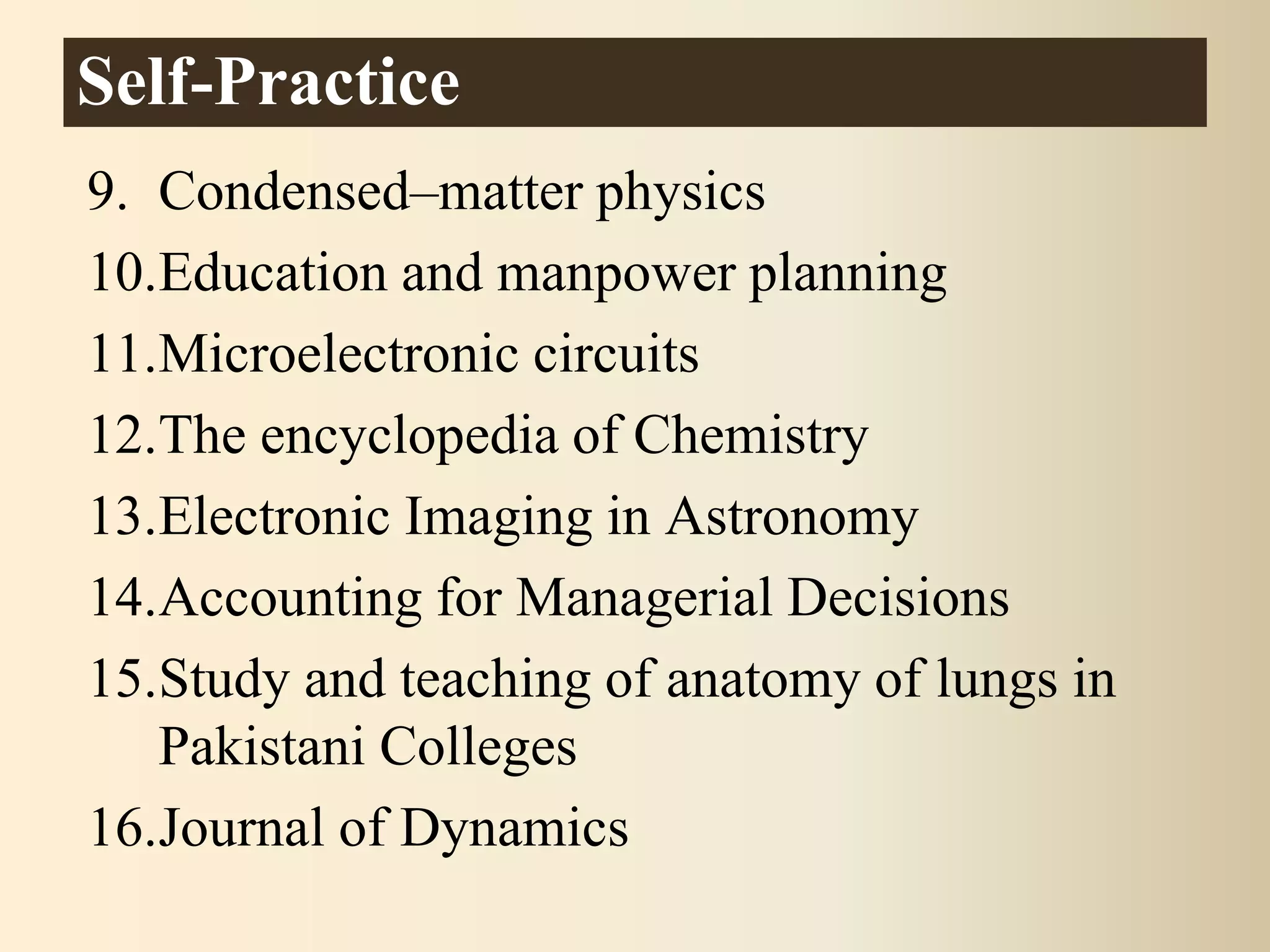 9. Condensed–matter physics
10.Education and manpower planning
11.Microelectronic circuits
12.The encyclopedia of Chemistry
13.Electronic Imaging in Astronomy
14.Accounting for Managerial Decisions
15.Study and teaching of anatomy of lungs in
Pakistani Colleges
16.Journal of Dynamics
Self-Practice
 