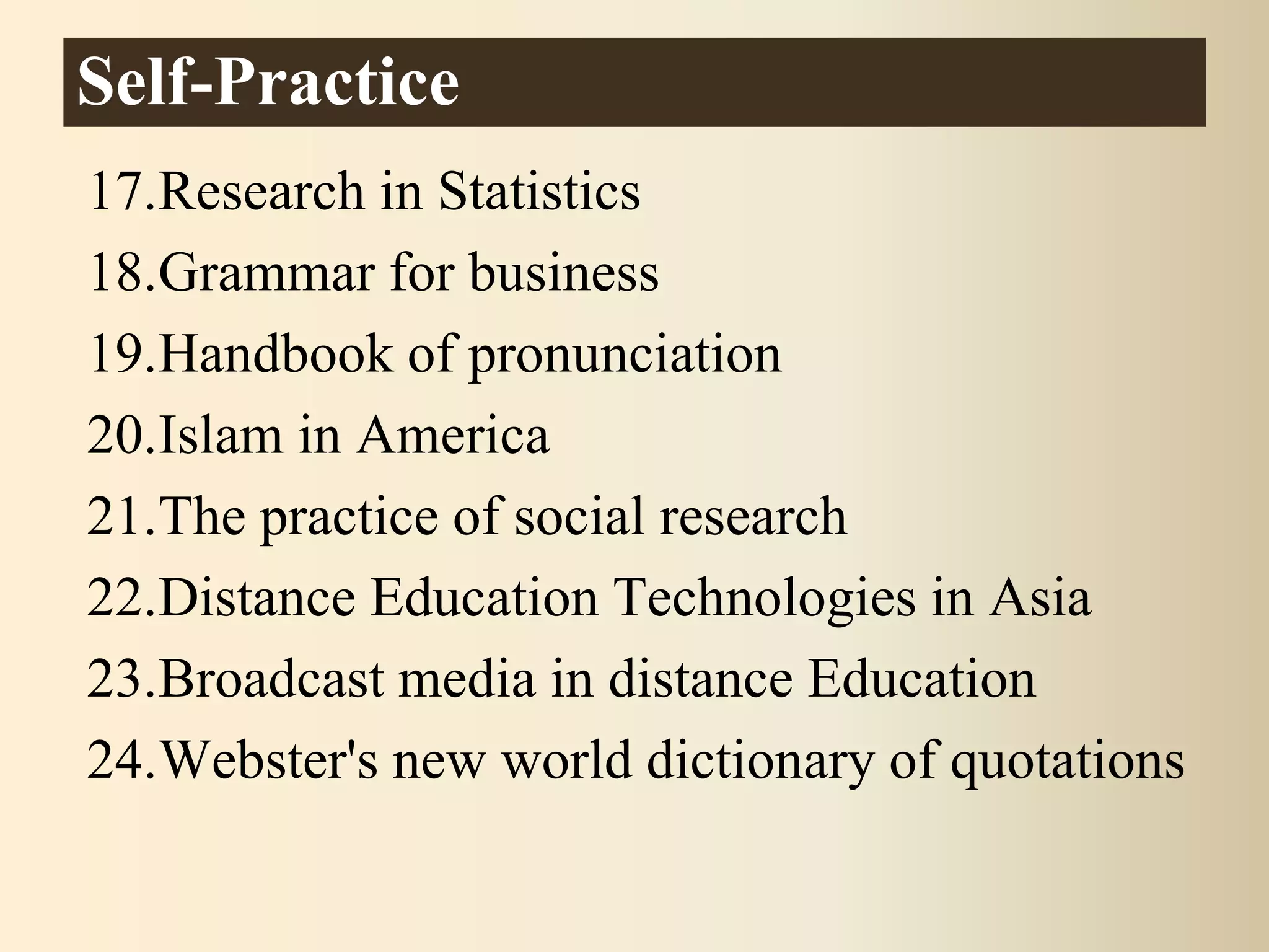 17.Research in Statistics
18.Grammar for business
19.Handbook of pronunciation
20.Islam in America
21.The practice of social research
22.Distance Education Technologies in Asia
23.Broadcast media in distance Education
24.Webster's new world dictionary of quotations
Self-Practice
 