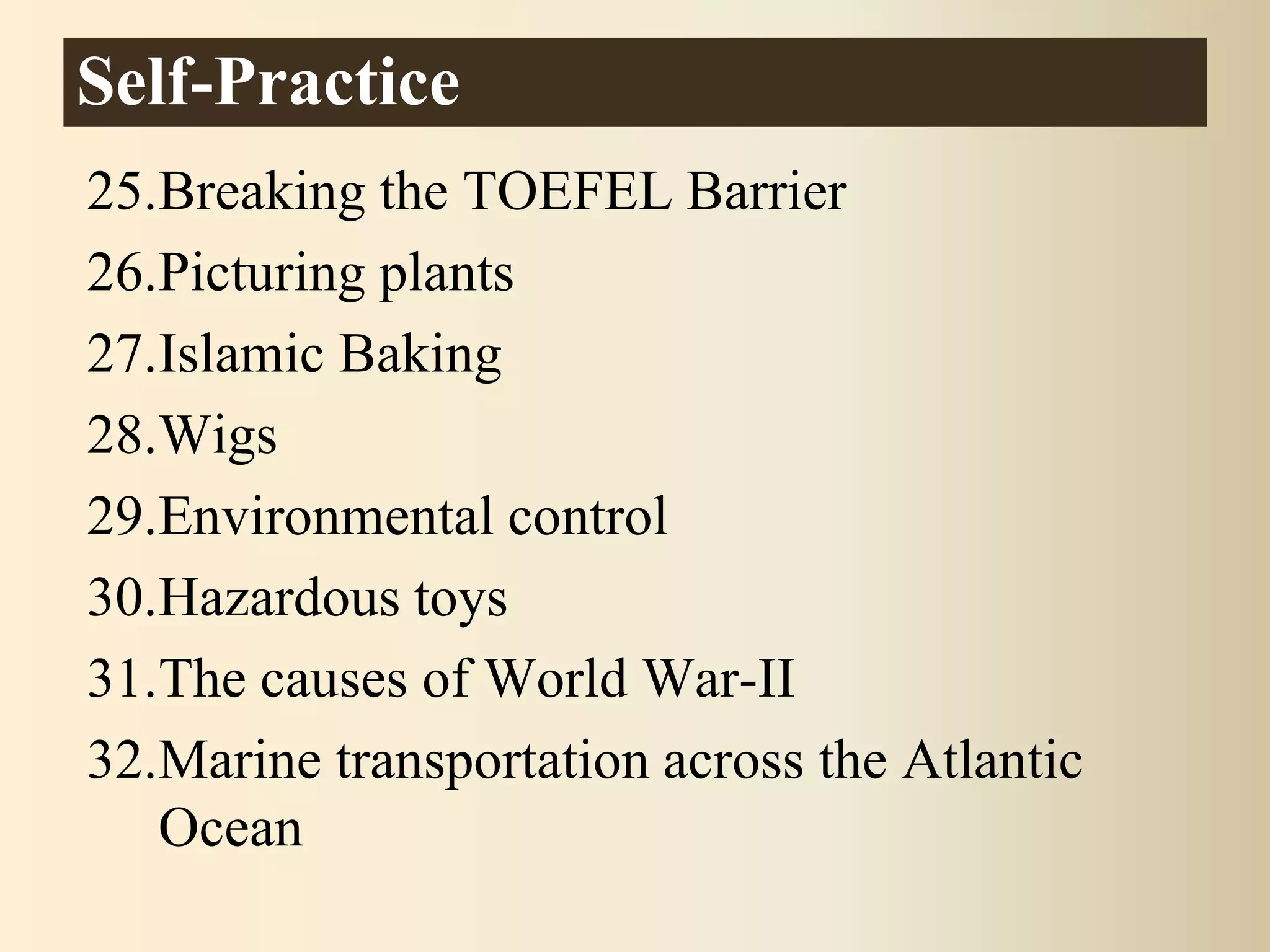 25.Breaking the TOEFEL Barrier
26.Picturing plants
27.Islamic Baking
28.Wigs
29.Environmental control
30.Hazardous toys
31.The causes of World War-II
32.Marine transportation across the Atlantic
Ocean
Self-Practice
 