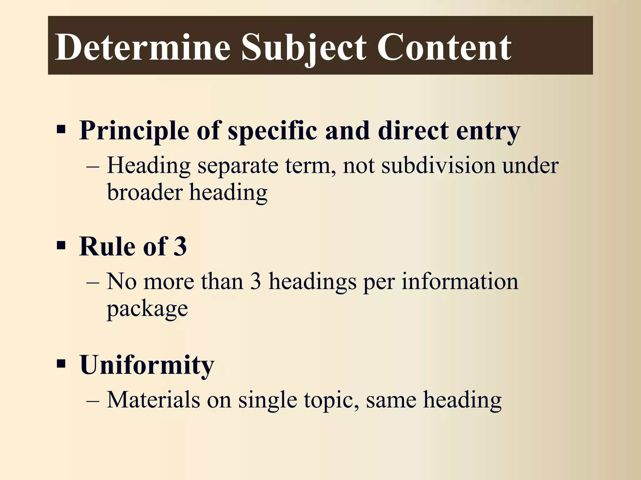 Determine Subject Content
 Principle of specific and direct entry
– Heading separate term, not subdivision under
broader heading
 Rule of 3
– No more than 3 headings per information
package
 Uniformity
– Materials on single topic, same heading
 