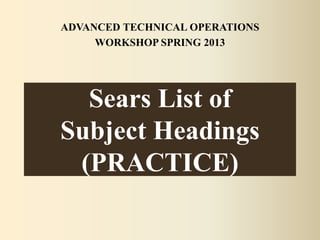 Sears List of
Subject Headings
(PRACTICE)
ADVANCED TECHNICAL OPERATIONS
WORKSHOP SPRING 2013
 