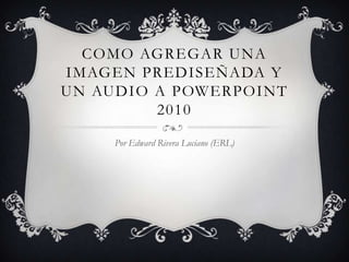 COMO AGREGAR UNA
IMAGEN PREDISEÑADA Y
UN AUDIO A POWERPOINT
         2010

     Por Edward Rivera Luciano (ERL)
 